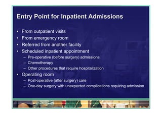 Entry Point for Inpatient Admissions

•   From outpatient visits
•   From emergency room
•   Referred from another facility
•   Scheduled inpatient appointment
    – Pre-operative (before surgery) admissions
    – Chemotherapy
    – Other procedures that require hospitalization
• Operating room
    – Post-operative (after surgery) care
    – One-day surgery with unexpected complications requiring admission
 