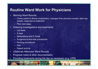 Routine Ward Work for Physicians
•   Morning Ward Rounds
    – Check patient’s illness progression, changes from previous rounds, lab/x-ray
      results, response to treatment
    – Plan next steps
•   Ordering investigations and treatments
    –   Lab tests
    –   X-rays
    –   Medications and IV fluids
    –   Surgeries & bed-side procedures
    –   Nursing procedures
    –   Diet
    –   Patient activity
•   (Optional) Afternoon Ward Rounds
•   Progress notes & other documentation
•   Providing treatments during the day as necessary (e.g. CPR)
 
