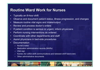 Routine Ward Work for Nurses
•   Typically an 8-hour shift
•   Observe and document patient status, illness progression, and changes
•   Measure routine vital signs and intake/output
•   Review and process doctor’s orders
•   If patient condition is serious or urgent, inform physicians
•   Perform nursing interventions as ordered
•   Coordinate with other departments and staff
•   Assist physicians in bed-side procedures
•   Documentation
    –   Nurse’s notes
    –   Medication administration records (MARs)
    –   Vital sign
    –   Kardex (for within-shift communications and between-shift hand-over)
    –   Other administrative documents
 