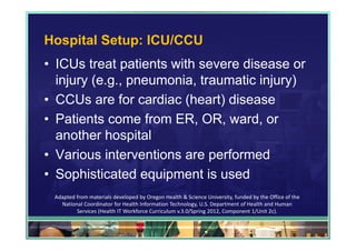 Hospital Setup: ICU/CCU
• ICUs treat patients with severe disease or
  injury (e.g., pneumonia, traumatic injury)
• CCUs are for cardiac (heart) disease
• Patients come from ER, OR, ward, or
  another hospital
• Various interventions are performed
• Sophisticated equipment is used
 Adapted from materials developed by Oregon Health & Science University, funded by the Office of the 
   National Coordinator for Health Information Technology, U.S. Department of Health and Human 
         Services (Health IT Workforce Curriculum v.3.0/Spring 2012, Component 1/Unit 2c).

                                                                                                        93
 