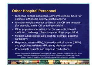 Other Hospital Personnel
• Surgeons perform operations, sometimes special types (for
  example, orthopedic surgery, plastic surgery)
• Anesthesiologists monitor patients in the OR and treat pain
  (for example, in the ICU or during childbirth)
• Other physician specialties exist (for example, internal
  medicine, cardiology, obstetrics/gynecology, psychiatry)
• Medical subspecialties also exist (for example, pediatric
  cardiology)
• Registered nurses (RNs), licensed practical nurses (LPNs),
  and physician assistants (PAs) may also specialize
• Pharmacists evaluate and dispense medications
  Adapted from materials developed by Oregon Health & Science University, funded by the Office of the 
    National Coordinator for Health Information Technology, U.S. Department of Health and Human 
          Services (Health IT Workforce Curriculum v.3.0/Spring 2012, Component 1/Unit 2c).

                                                                                                         95
 