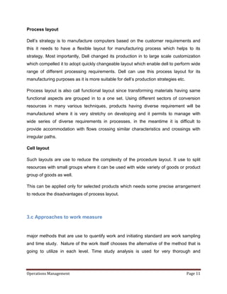 Process layout

Dell’s strategy is to manufacture computers based on the customer requirements and
this it needs to have a flexible layout for manufacturing process which helps to its
strategy. Most importantly, Dell changed its production in to large scale customization
which compelled it to adopt quickly changeable layout which enable dell to perform wide
range of different processing requirements. Dell can use this process layout for its
manufacturing purposes as it is more suitable for dell’s production strategies etc.

Process layout is also call functional layout since transforming materials having same
functional aspects are grouped in to a one set. Using different sectors of conversion
resources in many various techniques, products having diverse requirement will be
manufactured where it is very stretchy on developing and it permits to manage with
wide series of diverse requirements in processes. in the meantime it is difficult to
provide accommodation with flows crossing similar characteristics and crossings with
irregular paths.

Cell layout

Such layouts are use to reduce the complexity of the procedure layout. It use to split
resources with small groups where it can be used with wide variety of goods or product
group of goods as well.

This can be applied only for selected products which needs some precise arrangement
to reduce the disadvantages of process layout.




3.c Approaches to work measure


major methods that are use to quantify work and initiating standard are work sampling
and time study. Nature of the work itself chooses the alternative of the method that is
going to utilize in each level. Time study analysis is used for very thorough and



Operations Management                                                                 Page 11
 