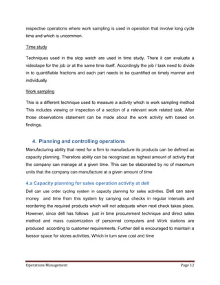respective operations where work sampling is used in operation that involve long cycle
time and which is uncommon.

Time study

Techniques used in the stop watch are used in time study. There it can evaluate a
videotape for the job or at the same time itself. Accordingly the job / task need to divide
in to quantifiable fractions and each part needs to be quantified on timely manner and
individually

Work sampling

This is a different technique used to measure a activity which is work sampling method
This includes viewing or inspection of a section of a relevant work related task. After
those observations statement can be made about the work activity with based on
findings.


   4. Planning and controlling operations
Manufacturing ability that need for a firm to manufacture its products can be defined as
capacity planning. Therefore ability can be recognized as highest amount of activity that
the company can manage at a given time. This can be elaborated by no of maximum
units that the company can manufacture at a given amount of time

4.a Capacity planning for sales operation activity at dell
Dell can use order cycling system in capacity planning for sales activities. Dell can save
money       and time from this system by carrying out checks in regular intervals and
reordering the required products which will not adequate when next check takes place.
However, since dell has follows just in time procurement technique and direct sales
method and mass customization of personnel computers and Work stations are
produced according to customer requirements. Further dell is encouraged to maintain a
lsessor space for stores activities. Which in turn save cost and time




Operations Management                                                              Page 12
 