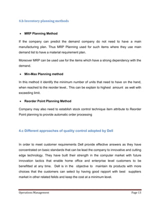 4.b Inventory planning methods


    MRP Planning Method

If the company can predict the demand company do not need to have a main
manufacturing plan. Thus MRP Planning used for such items where they use main
demand list to have a material requirement plan.

Moreover MRP can be used use for the items which have a strong dependency with the
demand.

    Min-Max Planning method

In this method it identify the minimum number of units that need to have on the hand,
when reached to the reorder level.. This can be explain to highest amount as well with
exceeding limit.

    Reorder Point Planning Method

Company may also need to establish stock control technique item attribute to Reorder
Point planning to provide automatic order processing




4.c Different approaches of quality control adopted by Dell



In order to meet customer requirements Dell provide effective answers as they have
concentrated on basic standards that can be lead the company to innovative and cutting
edge technology. They have built their strength in the computer market with future
innovation tactics that enable home office and enterprise level customers to be
benefitted at any time. Dell is in the objective to maintain its products with more
choices that the customers can select by having good rapport with best       suppliers
market in other related felids and keep the cost at a minimum level.



Operations Management                                                          Page 13
 