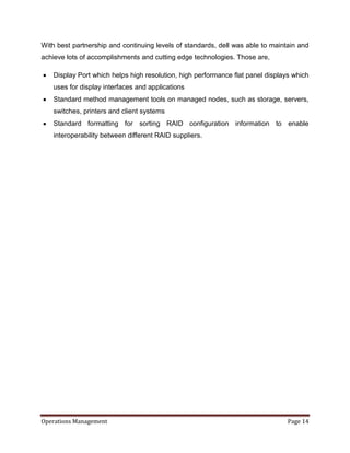 With best partnership and continuing levels of standards, dell was able to maintain and
achieve lots of accomplishments and cutting edge technologies. Those are,

   Display Port which helps high resolution, high performance flat panel displays which
   uses for display interfaces and applications
   Standard method management tools on managed nodes, such as storage, servers,
   switches, printers and client systems
   Standard formatting for sorting RAID configuration information to enable
   interoperability between different RAID suppliers.




Operations Management                                                           Page 14
 