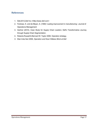 References


   1. Dell,2012,Dell Inc,<Http://www.dell.com>
   2. Ferdows, K. and de Meyer, A. (1990) ‘Lasting improvement in manufacturing’, Journal of
      Operations Management
   3. Gartner (2010), Case Study for Supply Chain Leaders: Dell's Transformative Journey
      through Supply Chain Segmentation.
   4. Roberta Russell & Bernard W. Taylor 2006, Operation strategy.
   5. Dian Inda Sari 2008, Operation and How It Makes Work at Dell




Operations Management                                                                Page 17
 