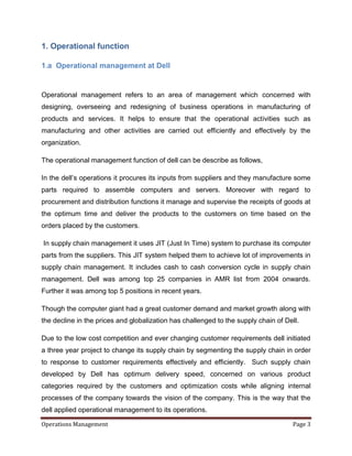 1. Operational function

1.a Operational management at Dell


Operational management refers to an area of management which concerned with
designing, overseeing and redesigning of business operations in manufacturing of
products and services. It helps to ensure that the operational activities such as
manufacturing and other activities are carried out efficiently and effectively by the
organization.

The operational management function of dell can be describe as follows,

In the dell’s operations it procures its inputs from suppliers and they manufacture some
parts required to assemble computers and servers. Moreover with regard to
procurement and distribution functions it manage and supervise the receipts of goods at
the optimum time and deliver the products to the customers on time based on the
orders placed by the customers.

In supply chain management it uses JIT (Just In Time) system to purchase its computer
parts from the suppliers. This JIT system helped them to achieve lot of improvements in
supply chain management. It includes cash to cash conversion cycle in supply chain
management. Dell was among top 25 companies in AMR list from 2004 onwards.
Further it was among top 5 positions in recent years.

Though the computer giant had a great customer demand and market growth along with
the decline in the prices and globalization has challenged to the supply chain of Dell.

Due to the low cost competition and ever changing customer requirements dell initiated
a three year project to change its supply chain by segmenting the supply chain in order
to response to customer requirements effectively and efficiently. Such supply chain
developed by Dell has optimum delivery speed, concerned on various product
categories required by the customers and optimization costs while aligning internal
processes of the company towards the vision of the company. This is the way that the
dell applied operational management to its operations.

Operations Management                                                               Page 3
 