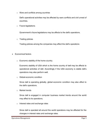 o Wars and conflicts among countries

         Dell’s operational activities may be affected by wars conflicts and civil unrest of
         countries.

     o Future legislations


         Government’s future legislations may be affects to the dell’s operations.


     o Trading policies

         Trading policies among the companies may affect the dell’s operations




   Economical factors


     o Economic stability of the home country

         Economic stability of USA which is the home country of dell may be affects to
         operational activities of dell. Accordingly if the USA economy is stable dell’s
         operations may also perform well.

     o Global economic condition

         Since dell is operating globally, global economic condition may also affect to
         the dell’s operations.

     o Market trends

         Since dell is engaged in computer business market trends around the world
         may affect to its operations.

     o Interest rates and exchange rates


         Since dell is operated all around the world operations may be affected for the
         changes in interest rates and exchange rates.

Operations Management                                                                Page 5
 