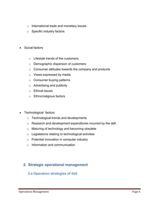 o International trade and monetary issues
     o Specific industry factors




   Social factors


       o Lifestyle trends of the customers
       o Demographic dispersion of customers
       o Consumer attitudes towards the company and products
       o Views expressed by media
       o Consumer buying patterns
       o Advertising and publicity
       o Ethical issues
       o Ethnic/religious factors




   Technological factors
     o Technological trends and developments
     o Research and development expenditures incurred by the dell
     o Maturing of technology and becoming obsolete
     o Legislations relating to technological activities
     o Potential innovation in computer industry
     o Information and communication




   2. Strategic operational management

      2.a Operation strategies of dell




Operations Management                                               Page 6
 
