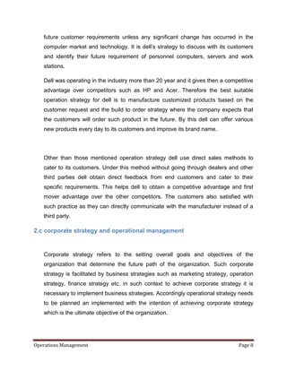 future customer requirements unless any significant change has occurred in the
   computer market and technology. It is dell’s strategy to discuss with its customers
   and identify their future requirement of personnel computers, servers and work
   stations.

   Dell was operating in the industry more than 20 year and it gives then a competitive
   advantage over competitors such as HP and Acer. Therefore the best suitable
   operation strategy for dell is to manufacture customized products based on the
   customer request and the build to order strategy where the company expects that
   the customers will order such product in the future. By this dell can offer various
   new products every day to its customers and improve its brand name.




   Other than those mentioned operation strategy dell use direct sales methods to
   cater to its customers. Under this method without going through dealers and other
   third parties dell obtain direct feedback from end customers and cater to their
   specific requirements. This helps dell to obtain a competitive advantage and first
   mover advantage over the other competitors. The customers also satisfied with
   such practice as they can directly communicate with the manufacturer instead of a
   third party.

2.c corporate strategy and operational management


   Corporate strategy refers to the setting overall goals and objectives of the
   organization that determine the future path of the organization. Such corporate
   strategy is facilitated by business strategies such as marketing strategy, operation
   strategy, finance strategy etc. in such context to achieve corporate strategy it is
   necessary to implement business strategies. Accordingly operational strategy needs
   to be planned an implemented with the intention of achieving corporate strategy
   which is the ultimate objective of the organization.




Operations Management                                                            Page 8
 
