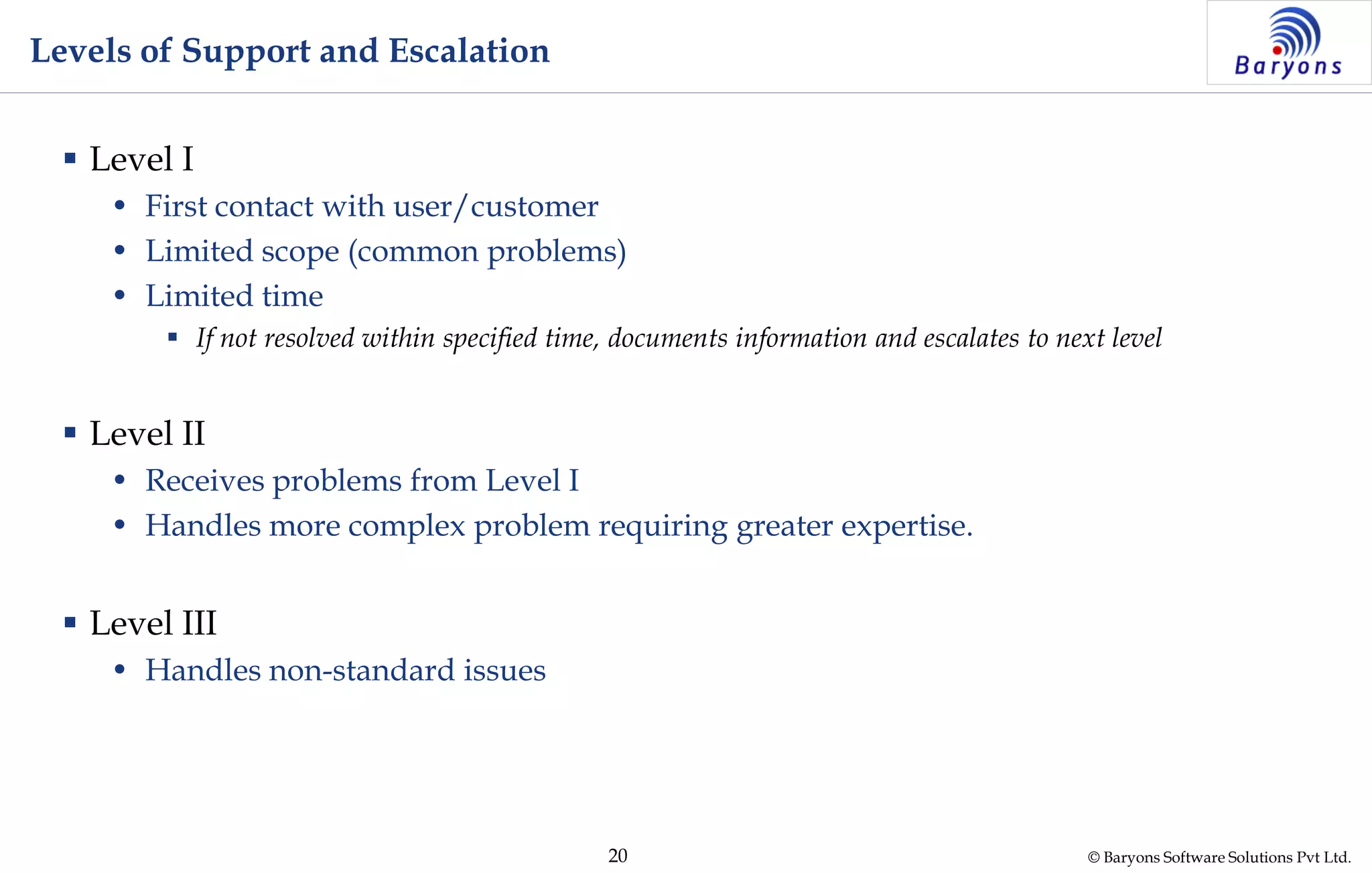 © Baryons Software Solutions Pvt Ltd.20
Levels of Support and Escalation
 Level I
• First contact with user/customer
• Limited scope (common problems)
• Limited time
 If not resolved within specified time, documents information and escalates to next level
 Level II
• Receives problems from Level I
• Handles more complex problem requiring greater expertise.
 Level III
• Handles non-standard issues
 