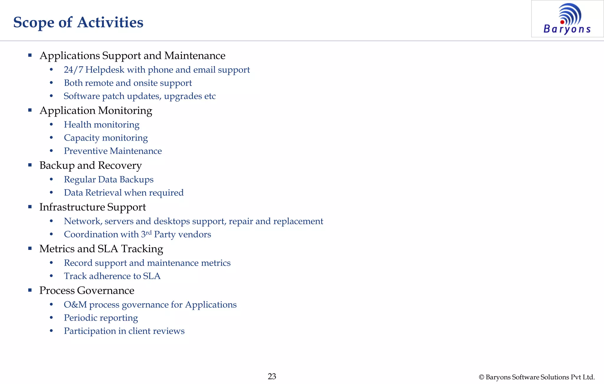 © Baryons Software Solutions Pvt Ltd.23
Scope of Activities
 Applications Support and Maintenance
• 24/7 Helpdesk with phone and email support
• Both remote and onsite support
• Software patch updates, upgrades etc
 Application Monitoring
• Health monitoring
• Capacity monitoring
• Preventive Maintenance
 Backup and Recovery
• Regular Data Backups
• Data Retrieval when required
 Infrastructure Support
• Network, servers and desktops support, repair and replacement
• Coordination with 3rd Party vendors
 Metrics and SLA Tracking
• Record support and maintenance metrics
• Track adherence to SLA
 Process Governance
• O&M process governance for Applications
• Periodic reporting
• Participation in client reviews
 