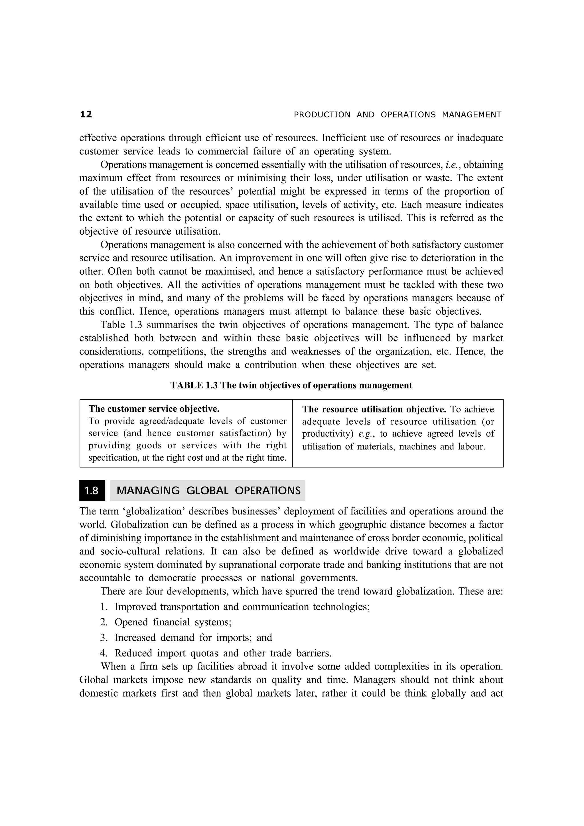 PRODUCTION AND OPERATIONS MANAGEMENT

effective operations through efficient use of resources. Inefficient use of resources or inadequate
customer service leads to commercial failure of an operating system.
Operations management is concerned essentially with the utilisation of resources, i.e., obtaining
maximum effect from resources or minimising their loss, under utilisation or waste. The extent
of the utilisation of the resources’ potential might be expressed in terms of the proportion of
available time used or occupied, space utilisation, levels of activity, etc. Each measure indicates
the extent to which the potential or capacity of such resources is utilised. This is referred as the
objective of resource utilisation.
Operations management is also concerned with the achievement of both satisfactory customer
service and resource utilisation. An improvement in one will often give rise to deterioration in the
other. Often both cannot be maximised, and hence a satisfactory performance must be achieved
on both objectives. All the activities of operations management must be tackled with these two
objectives in mind, and many of the problems will be faced by operations managers because of
this conflict. Hence, operations managers must attempt to balance these basic objectives.
Table 1.3 summarises the twin objectives of operations management. The type of balance
established both between and within these basic objectives will be influenced by market
considerations, competitions, the strengths and weaknesses of the organization, etc. Hence, the
operations managers should make a contribution when these objectives are set.
TABLE 1.3 The twin objectives of operations management
The customer service objective.
To provide agreed/adequate levels of customer
service (and hence customer satisfaction) by
providing goods or services with the right
specification, at the right cost and at the right time.

1.8

The resource utilisation objective. To achieve
adequate levels of resource utilisation (or
productivity) e.g., to achieve agreed levels of
utilisation of materials, machines and labour.

MANAGING GLOBAL OPERATIONS

The term ‘globalization’ describes businesses’ deployment of facilities and operations around the
world. Globalization can be defined as a process in which geographic distance becomes a factor
of diminishing importance in the establishment and maintenance of cross border economic, political
and socio-cultural relations. It can also be defined as worldwide drive toward a globalized
economic system dominated by supranational corporate trade and banking institutions that are not
accountable to democratic processes or national governments.
There are four developments, which have spurred the trend toward globalization. These are:
1. Improved transportation and communication technologies;
2. Opened financial systems;
3. Increased demand for imports; and
4. Reduced import quotas and other trade barriers.
When a firm sets up facilities abroad it involve some added complexities in its operation.
Global markets impose new standards on quality and time. Managers should not think about
domestic markets first and then global markets later, rather it could be think globally and act

 