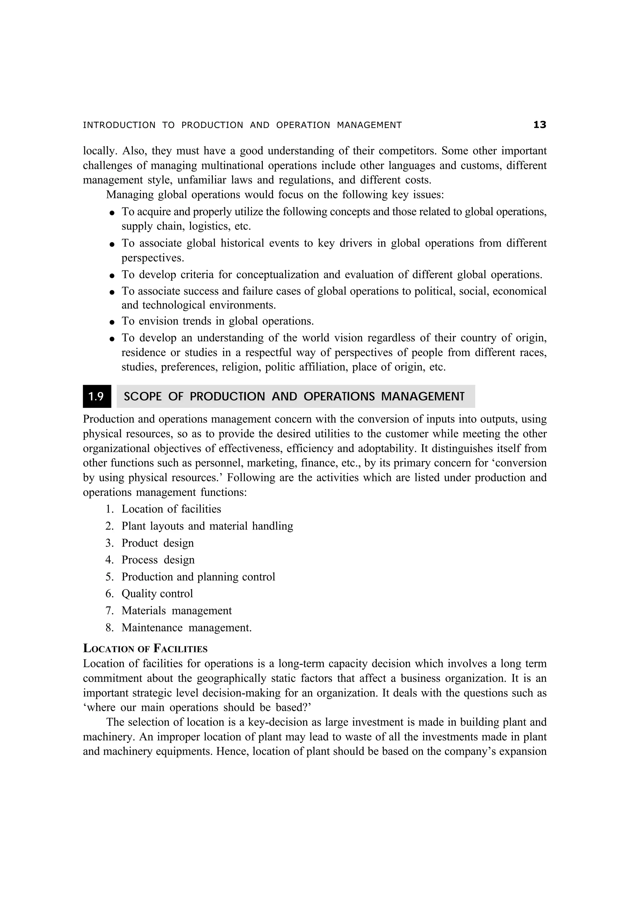 INTRODUCTION TO PRODUCTION AND OPERATION MANAGEMENT

!

locally. Also, they must have a good understanding of their competitors. Some other important
challenges of managing multinational operations include other languages and customs, different
management style, unfamiliar laws and regulations, and different costs.
Managing global operations would focus on the following key issues:
l To acquire and properly utilize the following concepts and those related to global operations,
supply chain, logistics, etc.
l To associate global historical events to key drivers in global operations from different
perspectives.
l To develop criteria for conceptualization and evaluation of different global operations.
l To associate success and failure cases of global operations to political, social, economical
and technological environments.
l To envision trends in global operations.
l To develop an understanding of the world vision regardless of their country of origin,
residence or studies in a respectful way of perspectives of people from different races,
studies, preferences, religion, politic affiliation, place of origin, etc.
1.9

SCOPE OF PRODUCTION AND OPERATIONS MANAGEMENT

Production and operations management concern with the conversion of inputs into outputs, using
physical resources, so as to provide the desired utilities to the customer while meeting the other
organizational objectives of effectiveness, efficiency and adoptability. It distinguishes itself from
other functions such as personnel, marketing, finance, etc., by its primary concern for ‘conversion
by using physical resources.’ Following are the activities which are listed under production and
operations management functions:
1. Location of facilities
2. Plant layouts and material handling
3. Product design
4. Process design
5. Production and planning control
6. Quality control
7. Materials management
8. Maintenance management.

LOCATION OF FACILITIES
Location of facilities for operations is a long-term capacity decision which involves a long term
commitment about the geographically static factors that affect a business organization. It is an
important strategic level decision-making for an organization. It deals with the questions such as
‘where our main operations should be based?’
The selection of location is a key-decision as large investment is made in building plant and
machinery. An improper location of plant may lead to waste of all the investments made in plant
and machinery equipments. Hence, location of plant should be based on the company’s expansion

 