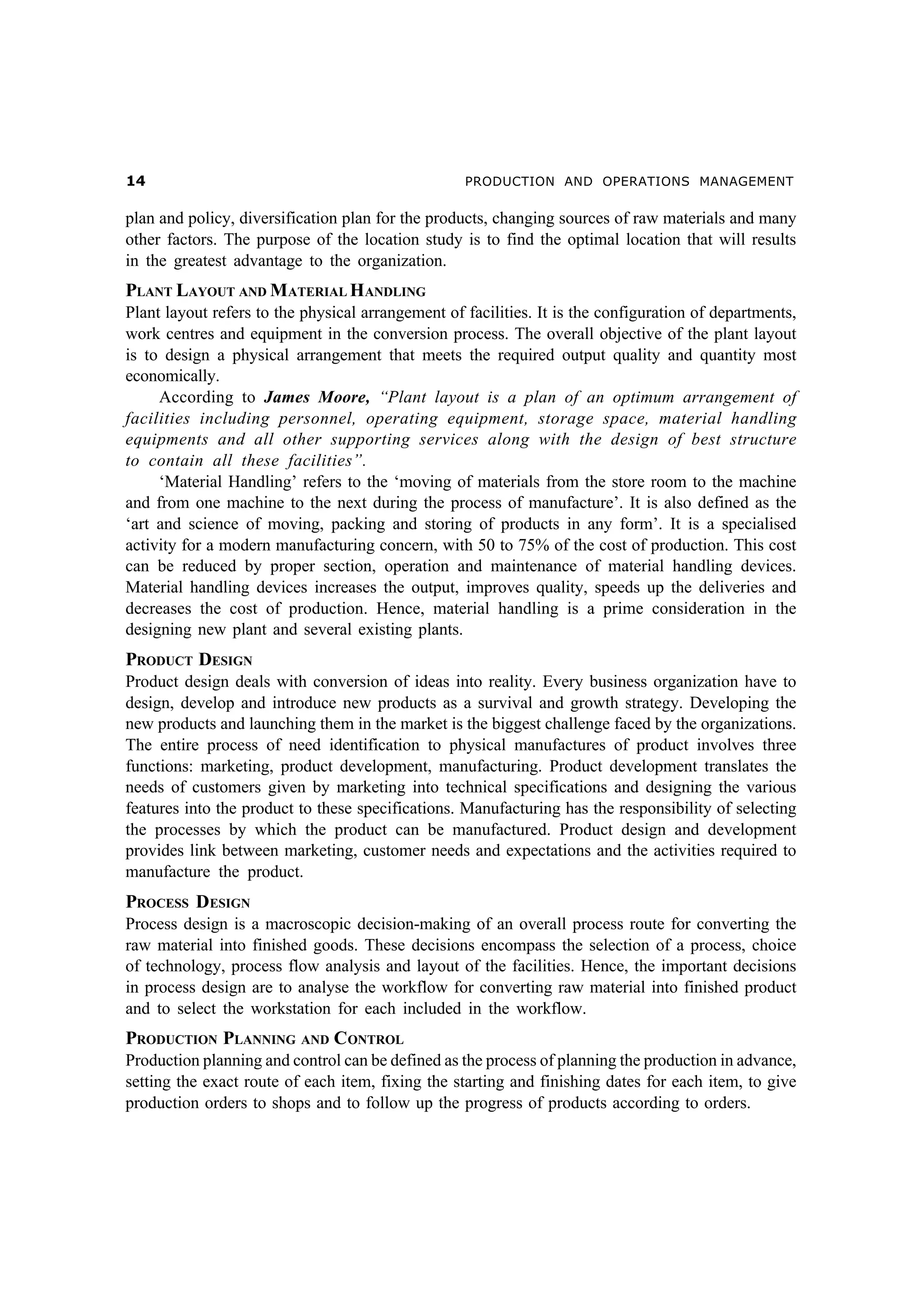 PRODUCTION AND OPERATIONS MANAGEMENT

plan and policy, diversification plan for the products, changing sources of raw materials and many
other factors. The purpose of the location study is to find the optimal location that will results
in the greatest advantage to the organization.

PLANT LAYOUT AND MATERIAL HANDLING
Plant layout refers to the physical arrangement of facilities. It is the configuration of departments,
work centres and equipment in the conversion process. The overall objective of the plant layout
is to design a physical arrangement that meets the required output quality and quantity most
economically.
According to James Moore, “Plant layout is a plan of an optimum arrangement of
facilities including personnel, operating equipment, storage space, material handling
equipments and all other supporting services along with the design of best structure
to contain all these facilities”.
‘Material Handling’ refers to the ‘moving of materials from the store room to the machine
and from one machine to the next during the process of manufacture’. It is also defined as the
‘art and science of moving, packing and storing of products in any form’. It is a specialised
activity for a modern manufacturing concern, with 50 to 75% of the cost of production. This cost
can be reduced by proper section, operation and maintenance of material handling devices.
Material handling devices increases the output, improves quality, speeds up the deliveries and
decreases the cost of production. Hence, material handling is a prime consideration in the
designing new plant and several existing plants.

PRODUCT DESIGN
Product design deals with conversion of ideas into reality. Every business organization have to
design, develop and introduce new products as a survival and growth strategy. Developing the
new products and launching them in the market is the biggest challenge faced by the organizations.
The entire process of need identification to physical manufactures of product involves three
functions: marketing, product development, manufacturing. Product development translates the
needs of customers given by marketing into technical specifications and designing the various
features into the product to these specifications. Manufacturing has the responsibility of selecting
the processes by which the product can be manufactured. Product design and development
provides link between marketing, customer needs and expectations and the activities required to
manufacture the product.

PROCESS DESIGN
Process design is a macroscopic decision-making of an overall process route for converting the
raw material into finished goods. These decisions encompass the selection of a process, choice
of technology, process flow analysis and layout of the facilities. Hence, the important decisions
in process design are to analyse the workflow for converting raw material into finished product
and to select the workstation for each included in the workflow.

PRODUCTION PLANNING AND CONTROL
Production planning and control can be defined as the process of planning the production in advance,
setting the exact route of each item, fixing the starting and finishing dates for each item, to give
production orders to shops and to follow up the progress of products according to orders.

 