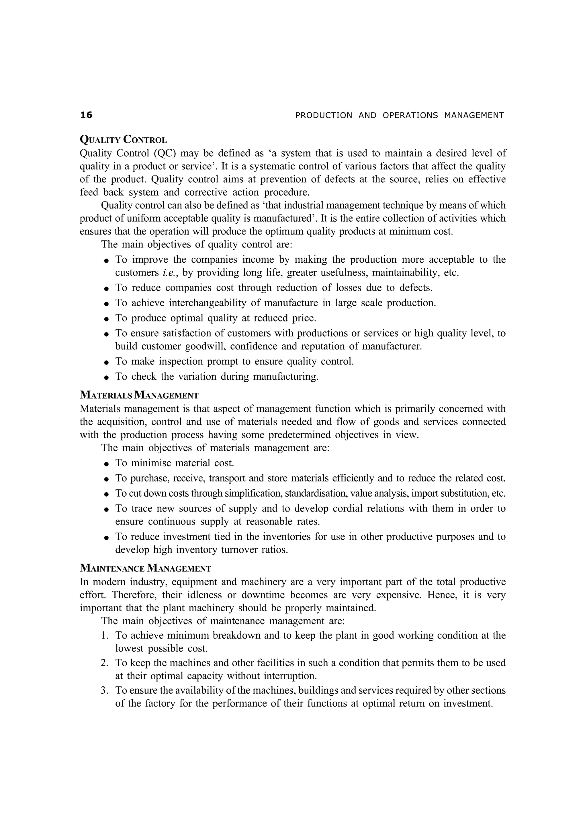 $

PRODUCTION AND OPERATIONS MANAGEMENT

QUALITY CONTROL
Quality Control (QC) may be defined as ‘a system that is used to maintain a desired level of
quality in a product or service’. It is a systematic control of various factors that affect the quality
of the product. Quality control aims at prevention of defects at the source, relies on effective
feed back system and corrective action procedure.
Quality control can also be defined as ‘that industrial management technique by means of which
product of uniform acceptable quality is manufactured’. It is the entire collection of activities which
ensures that the operation will produce the optimum quality products at minimum cost.
The main objectives of quality control are:
l To improve the companies income by making the production more acceptable to the
customers i.e., by providing long life, greater usefulness, maintainability, etc.
l To reduce companies cost through reduction of losses due to defects.
l To achieve interchangeability of manufacture in large scale production.
l To produce optimal quality at reduced price.
l To ensure satisfaction of customers with productions or services or high quality level, to
build customer goodwill, confidence and reputation of manufacturer.
l To make inspection prompt to ensure quality control.
l To check the variation during manufacturing.

MATERIALS MANAGEMENT
Materials management is that aspect of management function which is primarily concerned with
the acquisition, control and use of materials needed and flow of goods and services connected
with the production process having some predetermined objectives in view.
The main objectives of materials management are:
l To minimise material cost.
l To purchase, receive, transport and store materials efficiently and to reduce the related cost.
l To cut down costs through simplification, standardisation, value analysis, import substitution, etc.
l To trace new sources of supply and to develop cordial relations with them in order to
ensure continuous supply at reasonable rates.
l To reduce investment tied in the inventories for use in other productive purposes and to
develop high inventory turnover ratios.

MAINTENANCE MANAGEMENT
In modern industry, equipment and machinery are a very important part of the total productive
effort. Therefore, their idleness or downtime becomes are very expensive. Hence, it is very
important that the plant machinery should be properly maintained.
The main objectives of maintenance management are:
1. To achieve minimum breakdown and to keep the plant in good working condition at the
lowest possible cost.
2. To keep the machines and other facilities in such a condition that permits them to be used
at their optimal capacity without interruption.
3. To ensure the availability of the machines, buildings and services required by other sections
of the factory for the performance of their functions at optimal return on investment.

 