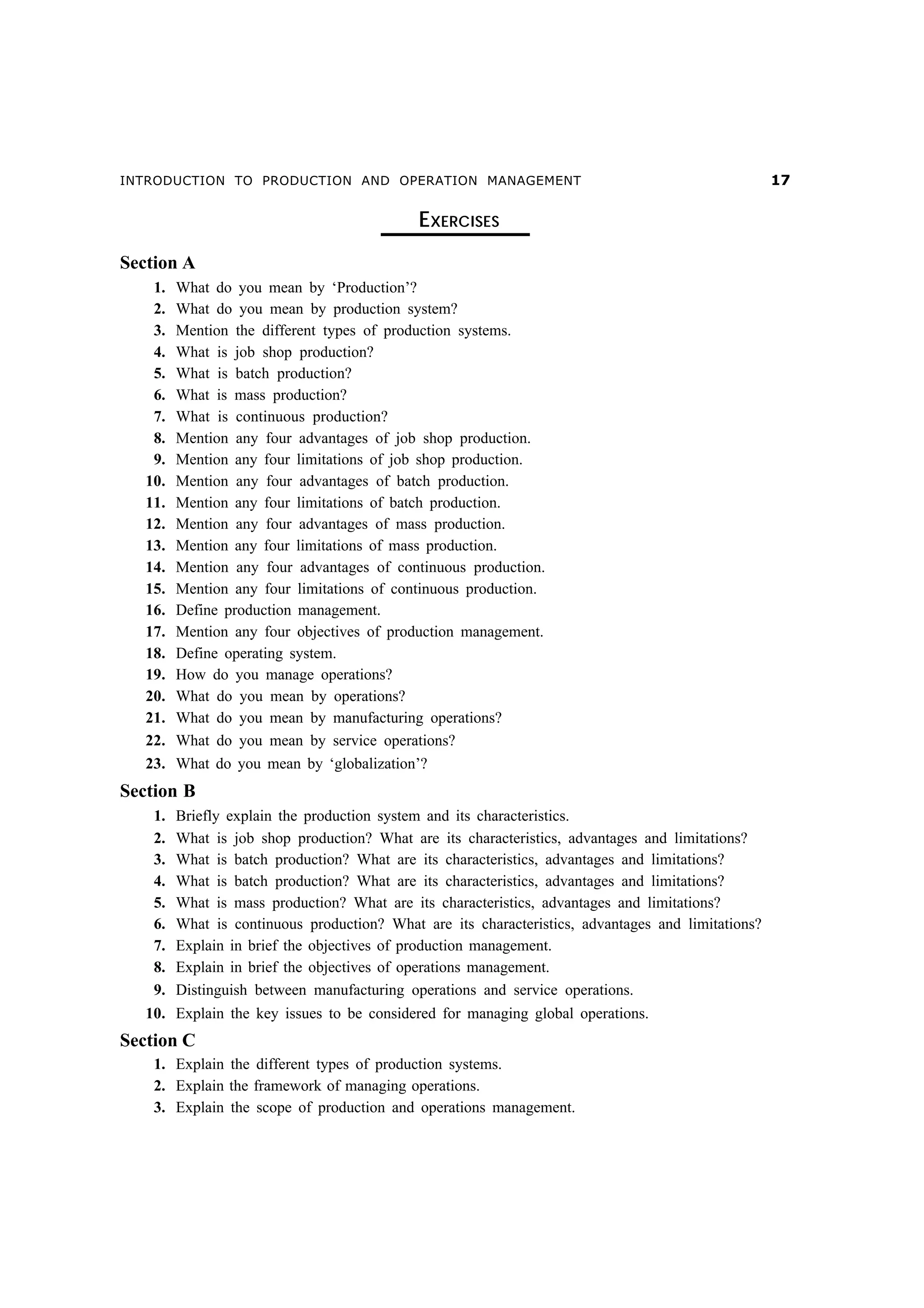 INTRODUCTION TO PRODUCTION AND OPERATION MANAGEMENT

EXERCISES
Section A
1.
2.
3.
4.
5.
6.
7.
8.
9.
10.
11.
12.
13.
14.
15.
16.
17.
18.
19.
20.
21.
22.
23.

What do you mean by ‘Production’?
What do you mean by production system?
Mention the different types of production systems.
What is job shop production?
What is batch production?
What is mass production?
What is continuous production?
Mention any four advantages of job shop production.
Mention any four limitations of job shop production.
Mention any four advantages of batch production.
Mention any four limitations of batch production.
Mention any four advantages of mass production.
Mention any four limitations of mass production.
Mention any four advantages of continuous production.
Mention any four limitations of continuous production.
Define production management.
Mention any four objectives of production management.
Define operating system.
How do you manage operations?
What do you mean by operations?
What do you mean by manufacturing operations?
What do you mean by service operations?
What do you mean by ‘globalization’?

Section B
1.
2.
3.
4.
5.
6.
7.
8.
9.

Briefly explain the production system and its characteristics.
What is job shop production? What are its characteristics, advantages and limitations?
What is batch production? What are its characteristics, advantages and limitations?
What is batch production? What are its characteristics, advantages and limitations?
What is mass production? What are its characteristics, advantages and limitations?
What is continuous production? What are its characteristics, advantages and limitations?
Explain in brief the objectives of production management.
Explain in brief the objectives of operations management.
Distinguish between manufacturing operations and service operations.

10. Explain the key issues to be considered for managing global operations.

Section C
1. Explain the different types of production systems.
2. Explain the framework of managing operations.
3. Explain the scope of production and operations management.

%

 