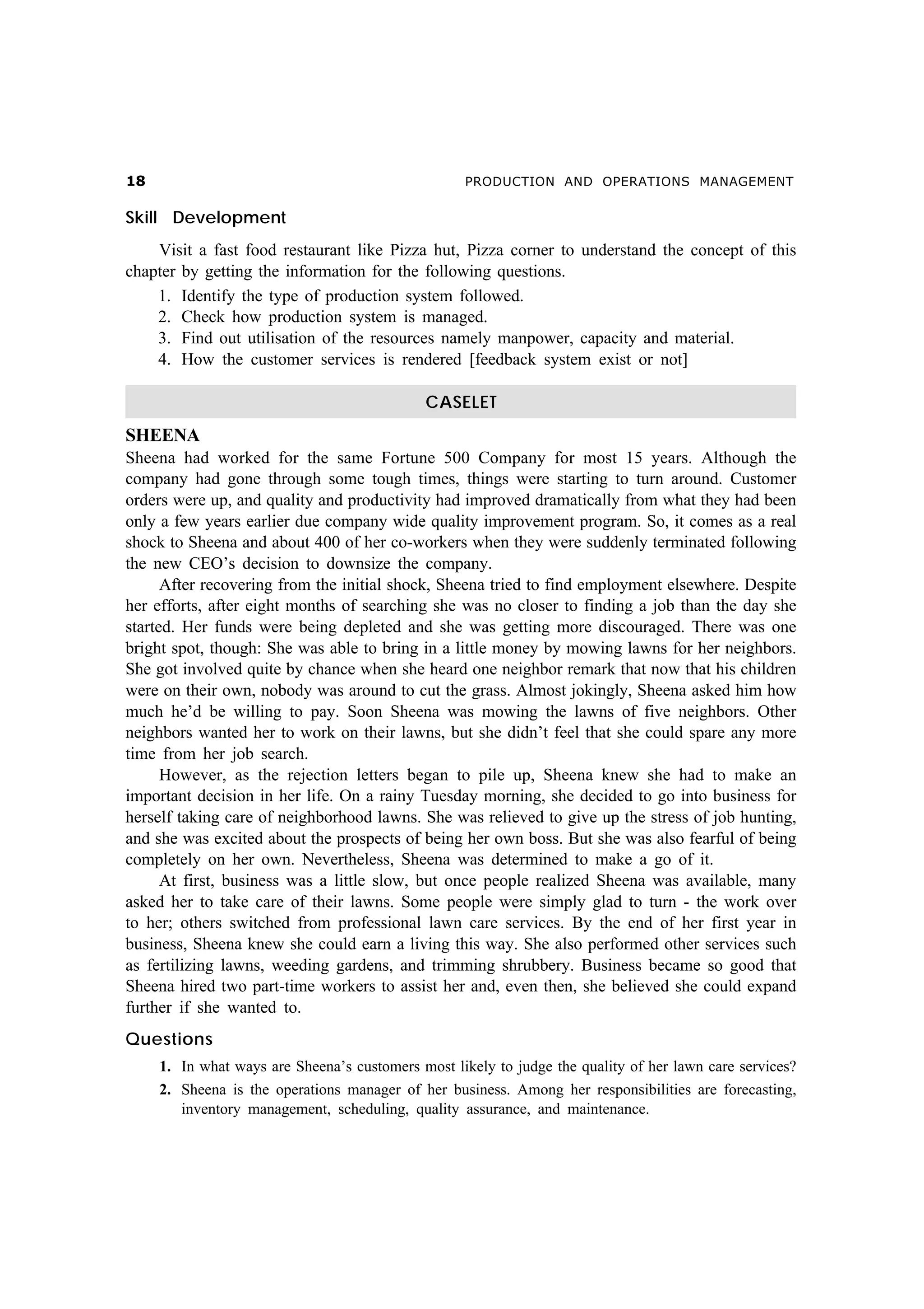 PRODUCTION AND OPERATIONS MANAGEMENT

Skill Development
Visit a fast food restaurant like Pizza hut, Pizza corner to understand the concept of this
chapter by getting the information for the following questions.
1. Identify the type of production system followed.
2. Check how production system is managed.
3. Find out utilisation of the resources namely manpower, capacity and material.
4. How the customer services is rendered [feedback system exist or not]
CASELET

SHEENA
Sheena had worked for the same Fortune 500 Company for most 15 years. Although the
company had gone through some tough times, things were starting to turn around. Customer
orders were up, and quality and productivity had improved dramatically from what they had been
only a few years earlier due company wide quality improvement program. So, it comes as a real
shock to Sheena and about 400 of her co-workers when they were suddenly terminated following
the new CEO’s decision to downsize the company.
After recovering from the initial shock, Sheena tried to find employment elsewhere. Despite
her efforts, after eight months of searching she was no closer to finding a job than the day she
started. Her funds were being depleted and she was getting more discouraged. There was one
bright spot, though: She was able to bring in a little money by mowing lawns for her neighbors.
She got involved quite by chance when she heard one neighbor remark that now that his children
were on their own, nobody was around to cut the grass. Almost jokingly, Sheena asked him how
much he’d be willing to pay. Soon Sheena was mowing the lawns of five neighbors. Other
neighbors wanted her to work on their lawns, but she didn’t feel that she could spare any more
time from her job search.
However, as the rejection letters began to pile up, Sheena knew she had to make an
important decision in her life. On a rainy Tuesday morning, she decided to go into business for
herself taking care of neighborhood lawns. She was relieved to give up the stress of job hunting,
and she was excited about the prospects of being her own boss. But she was also fearful of being
completely on her own. Nevertheless, Sheena was determined to make a go of it.
At first, business was a little slow, but once people realized Sheena was available, many
asked her to take care of their lawns. Some people were simply glad to turn - the work over
to her; others switched from professional lawn care services. By the end of her first year in
business, Sheena knew she could earn a living this way. She also performed other services such
as fertilizing lawns, weeding gardens, and trimming shrubbery. Business became so good that
Sheena hired two part-time workers to assist her and, even then, she believed she could expand
further if she wanted to.
Questions
1. In what ways are Sheena’s customers most likely to judge the quality of her lawn care services?
2. Sheena is the operations manager of her business. Among her responsibilities are forecasting,
inventory management, scheduling, quality assurance, and maintenance.

 