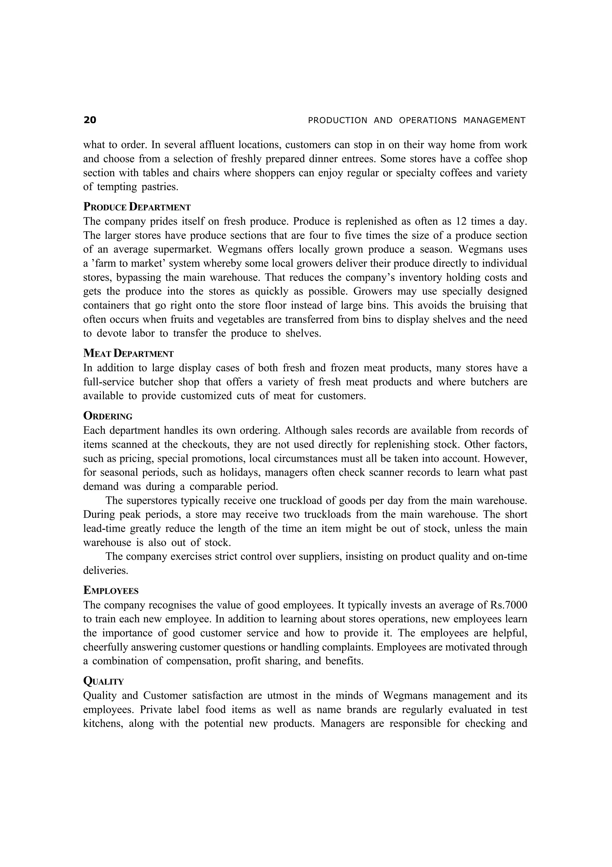 PRODUCTION AND OPERATIONS MANAGEMENT

what to order. In several affluent locations, customers can stop in on their way home from work
and choose from a selection of freshly prepared dinner entrees. Some stores have a coffee shop
section with tables and chairs where shoppers can enjoy regular or specialty coffees and variety
of tempting pastries.

PRODUCE DEPARTMENT
The company prides itself on fresh produce. Produce is replenished as often as 12 times a day.
The larger stores have produce sections that are four to five times the size of a produce section
of an average supermarket. Wegmans offers locally grown produce a season. Wegmans uses
a ’farm to market’ system whereby some local growers deliver their produce directly to individual
stores, bypassing the main warehouse. That reduces the company’s inventory holding costs and
gets the produce into the stores as quickly as possible. Growers may use specially designed
containers that go right onto the store floor instead of large bins. This avoids the bruising that
often occurs when fruits and vegetables are transferred from bins to display shelves and the need
to devote labor to transfer the produce to shelves.

MEAT DEPARTMENT
In addition to large display cases of both fresh and frozen meat products, many stores have a
full-service butcher shop that offers a variety of fresh meat products and where butchers are
available to provide customized cuts of meat for customers.

ORDERING
Each department handles its own ordering. Although sales records are available from records of
items scanned at the checkouts, they are not used directly for replenishing stock. Other factors,
such as pricing, special promotions, local circumstances must all be taken into account. However,
for seasonal periods, such as holidays, managers often check scanner records to learn what past
demand was during a comparable period.
The superstores typically receive one truckload of goods per day from the main warehouse.
During peak periods, a store may receive two truckloads from the main warehouse. The short
lead-time greatly reduce the length of the time an item might be out of stock, unless the main
warehouse is also out of stock.
The company exercises strict control over suppliers, insisting on product quality and on-time
deliveries.

EMPLOYEES
The company recognises the value of good employees. It typically invests an average of Rs.7000
to train each new employee. In addition to learning about stores operations, new employees learn
the importance of good customer service and how to provide it. The employees are helpful,
cheerfully answering customer questions or handling complaints. Employees are motivated through
a combination of compensation, profit sharing, and benefits.

QUALITY
Quality and Customer satisfaction are utmost in the minds of Wegmans management and its
employees. Private label food items as well as name brands are regularly evaluated in test
kitchens, along with the potential new products. Managers are responsible for checking and

 