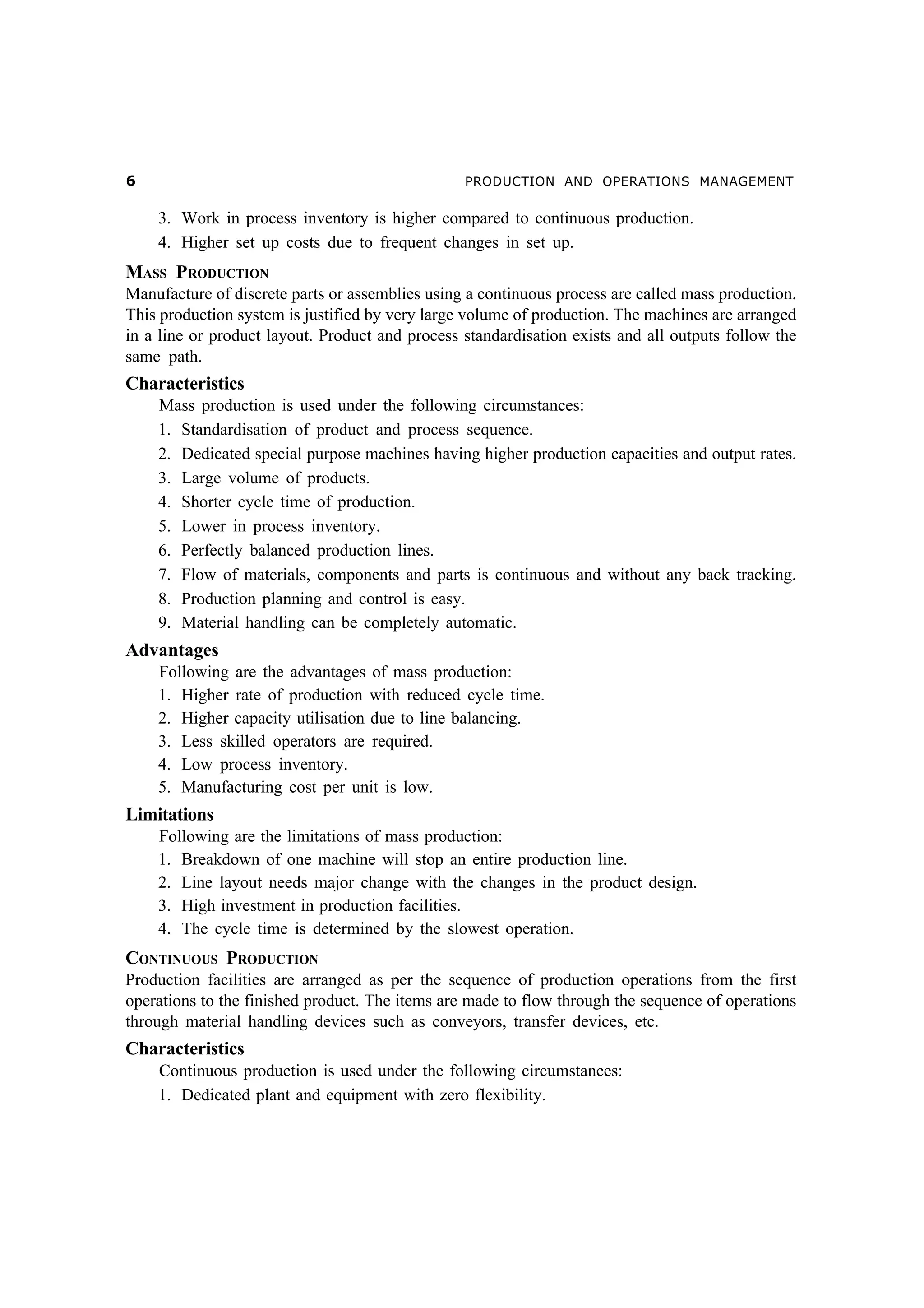 $

PRODUCTION AND OPERATIONS MANAGEMENT

3. Work in process inventory is higher compared to continuous production.
4. Higher set up costs due to frequent changes in set up.

MASS PRODUCTION
Manufacture of discrete parts or assemblies using a continuous process are called mass production.
This production system is justified by very large volume of production. The machines are arranged
in a line or product layout. Product and process standardisation exists and all outputs follow the
same path.

Characteristics
Mass production is used under the following circumstances:
1. Standardisation of product and process sequence.
2. Dedicated special purpose machines having higher production capacities and output rates.
3. Large volume of products.
4. Shorter cycle time of production.
5. Lower in process inventory.
6. Perfectly balanced production lines.
7. Flow of materials, components and parts is continuous and without any back tracking.
8. Production planning and control is easy.
9. Material handling can be completely automatic.

Advantages
Following are the advantages of mass production:
1. Higher rate of production with reduced cycle time.
2. Higher capacity utilisation due to line balancing.
3. Less skilled operators are required.
4. Low process inventory.
5. Manufacturing cost per unit is low.

Limitations
Following are the limitations of mass production:
1. Breakdown of one machine will stop an entire production line.
2. Line layout needs major change with the changes in the product design.
3. High investment in production facilities.
4. The cycle time is determined by the slowest operation.

CONTINUOUS PRODUCTION
Production facilities are arranged as per the sequence of production operations from the first
operations to the finished product. The items are made to flow through the sequence of operations
through material handling devices such as conveyors, transfer devices, etc.

Characteristics
Continuous production is used under the following circumstances:
1. Dedicated plant and equipment with zero flexibility.

 