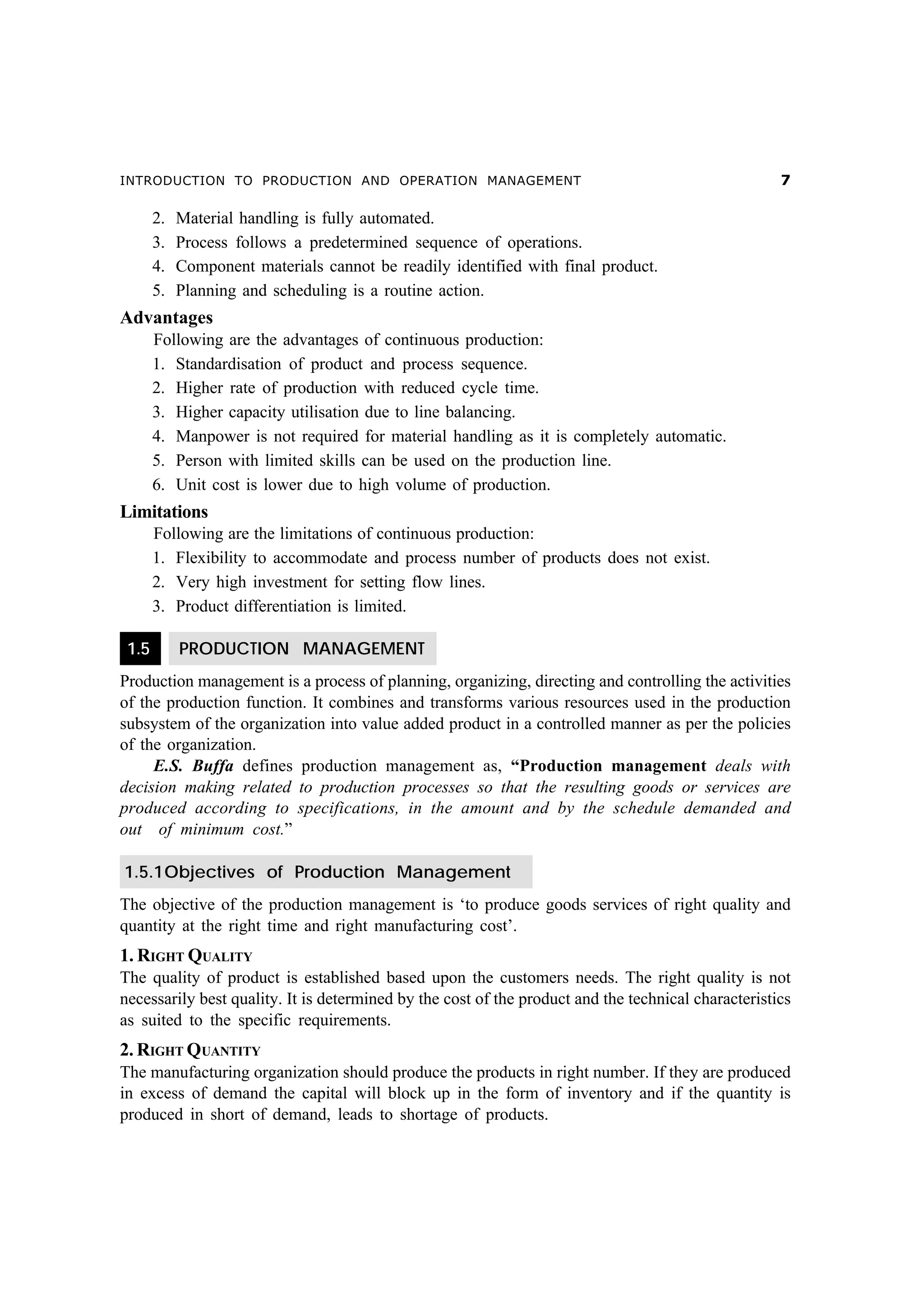 INTRODUCTION TO PRODUCTION AND OPERATION MANAGEMENT

2.
3.
4.
5.

%

Material handling is fully automated.
Process follows a predetermined sequence of operations.
Component materials cannot be readily identified with final product.
Planning and scheduling is a routine action.

Advantages
Following are the advantages of continuous production:
1. Standardisation of product and process sequence.
2. Higher rate of production with reduced cycle time.
3. Higher capacity utilisation due to line balancing.
4. Manpower is not required for material handling as it is completely automatic.
5. Person with limited skills can be used on the production line.
6. Unit cost is lower due to high volume of production.

Limitations
Following are the limitations of continuous production:
1. Flexibility to accommodate and process number of products does not exist.
2. Very high investment for setting flow lines.
3. Product differentiation is limited.
1.5

PRODUCTION MANAGEMENT

Production management is a process of planning, organizing, directing and controlling the activities
of the production function. It combines and transforms various resources used in the production
subsystem of the organization into value added product in a controlled manner as per the policies
of the organization.
E.S. Buffa defines production management as, “Production management deals with
decision making related to production processes so that the resulting goods or services are
produced according to specifications, in the amount and by the schedule demanded and
out of minimum cost.”
1.5.1Objectives of Production Management
The objective of the production management is ‘to produce goods services of right quality and
quantity at the right time and right manufacturing cost’.

1. RIGHT QUALITY
The quality of product is established based upon the customers needs. The right quality is not
necessarily best quality. It is determined by the cost of the product and the technical characteristics
as suited to the specific requirements.

2. RIGHT QUANTITY
The manufacturing organization should produce the products in right number. If they are produced
in excess of demand the capital will block up in the form of inventory and if the quantity is
produced in short of demand, leads to shortage of products.

 