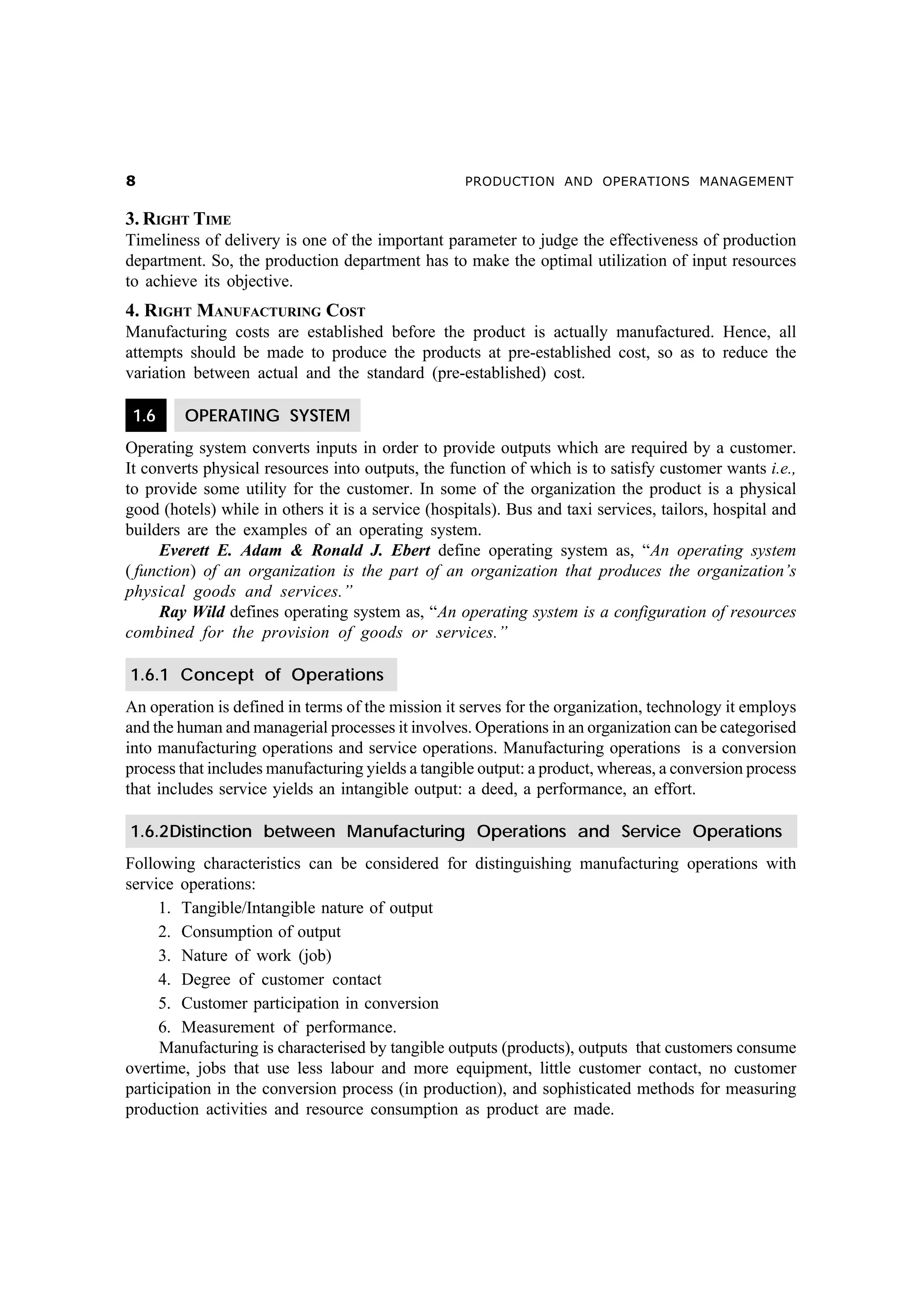 &

PRODUCTION AND OPERATIONS MANAGEMENT

3. RIGHT TIME
Timeliness of delivery is one of the important parameter to judge the effectiveness of production
department. So, the production department has to make the optimal utilization of input resources
to achieve its objective.

4. RIGHT MANUFACTURING COST
Manufacturing costs are established before the product is actually manufactured. Hence, all
attempts should be made to produce the products at pre-established cost, so as to reduce the
variation between actual and the standard (pre-established) cost.
1.6

OPERATING SYSTEM

Operating system converts inputs in order to provide outputs which are required by a customer.
It converts physical resources into outputs, the function of which is to satisfy customer wants i.e.,
to provide some utility for the customer. In some of the organization the product is a physical
good (hotels) while in others it is a service (hospitals). Bus and taxi services, tailors, hospital and
builders are the examples of an operating system.
Everett E. Adam & Ronald J. Ebert define operating system as, “An operating system
( function) of an organization is the part of an organization that produces the organization’s
physical goods and services.”
Ray Wild defines operating system as, “An operating system is a configuration of resources
combined for the provision of goods or services.”
1.6.1 Concept of Operations
An operation is defined in terms of the mission it serves for the organization, technology it employs
and the human and managerial processes it involves. Operations in an organization can be categorised
into manufacturing operations and service operations. Manufacturing operations is a conversion
process that includes manufacturing yields a tangible output: a product, whereas, a conversion process
that includes service yields an intangible output: a deed, a performance, an effort.
1.6.2Distinction between Manufacturing Operations and Service Operations
Following characteristics can be considered for distinguishing manufacturing operations with
service operations:
1. Tangible/Intangible nature of output
2. Consumption of output
3. Nature of work (job)
4. Degree of customer contact
5. Customer participation in conversion
6. Measurement of performance.
Manufacturing is characterised by tangible outputs (products), outputs that customers consume
overtime, jobs that use less labour and more equipment, little customer contact, no customer
participation in the conversion process (in production), and sophisticated methods for measuring
production activities and resource consumption as product are made.

 