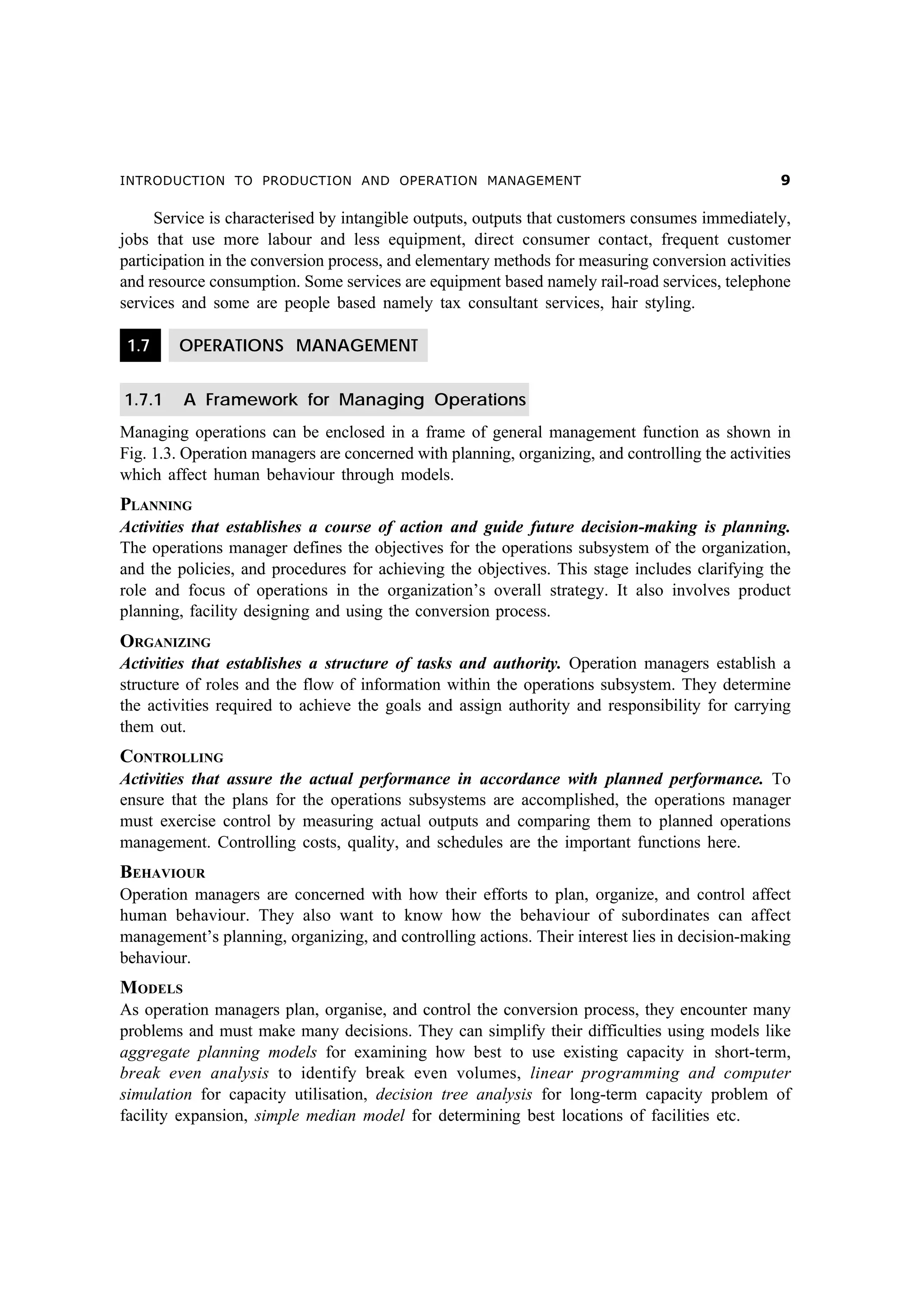 INTRODUCTION TO PRODUCTION AND OPERATION MANAGEMENT

'

Service is characterised by intangible outputs, outputs that customers consumes immediately,
jobs that use more labour and less equipment, direct consumer contact, frequent customer
participation in the conversion process, and elementary methods for measuring conversion activities
and resource consumption. Some services are equipment based namely rail-road services, telephone
services and some are people based namely tax consultant services, hair styling.
1.7

OPERATIONS MANAGEMENT

1.7.1

A Framework for Managing Operations

Managing operations can be enclosed in a frame of general management function as shown in
Fig. 1.3. Operation managers are concerned with planning, organizing, and controlling the activities
which affect human behaviour through models.

PLANNING
Activities that establishes a course of action and guide future decision-making is planning.
The operations manager defines the objectives for the operations subsystem of the organization,
and the policies, and procedures for achieving the objectives. This stage includes clarifying the
role and focus of operations in the organization’s overall strategy. It also involves product
planning, facility designing and using the conversion process.

ORGANIZING
Activities that establishes a structure of tasks and authority. Operation managers establish a
structure of roles and the flow of information within the operations subsystem. They determine
the activities required to achieve the goals and assign authority and responsibility for carrying
them out.

CONTROLLING
Activities that assure the actual performance in accordance with planned performance. To
ensure that the plans for the operations subsystems are accomplished, the operations manager
must exercise control by measuring actual outputs and comparing them to planned operations
management. Controlling costs, quality, and schedules are the important functions here.

BEHAVIOUR
Operation managers are concerned with how their efforts to plan, organize, and control affect
human behaviour. They also want to know how the behaviour of subordinates can affect
management’s planning, organizing, and controlling actions. Their interest lies in decision-making
behaviour.

MODELS
As operation managers plan, organise, and control the conversion process, they encounter many
problems and must make many decisions. They can simplify their difficulties using models like
aggregate planning models for examining how best to use existing capacity in short-term,
break even analysis to identify break even volumes, linear programming and computer
simulation for capacity utilisation, decision tree analysis for long-term capacity problem of
facility expansion, simple median model for determining best locations of facilities etc.

 
