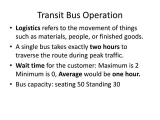 Transit Bus Operation
• Logistics refers to the movement of things
  such as materials, people, or finished goods.
• A single bus takes exactly two hours to
  traverse the route during peak traffic.
• Wait time for the customer: Maximum is 2
  Minimum is 0, Average would be one hour.
• Bus capacity: seating 50 Standing 30
 