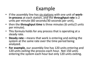 Example
• if the assembly line has six stations with one unit of work-
  in-process at each station, and the throughput rate is 2
  units per minute (60 seconds/30 seconds per unit),
• then the throughput time is three minutes (6 units/2 units
  per minute).
• This formula holds for any process that is operating at a
  steady rate.
• Steady rate—means that work is entering and exiting the
  system at the same rate over the time period being
  analyzed.
• For example, our assembly line has 120 units entering and
  120 units exiting the process each hour. Not 150 units
  entering the system each hour but only 120 units exiting.
 