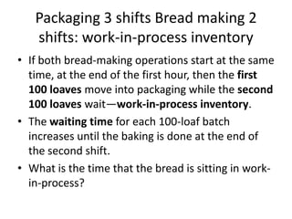Packaging 3 shifts Bread making 2
   shifts: work-in-process inventory
• If both bread-making operations start at the same
  time, at the end of the first hour, then the first
  100 loaves move into packaging while the second
  100 loaves wait—work-in-process inventory.
• The waiting time for each 100-loaf batch
  increases until the baking is done at the end of
  the second shift.
• What is the time that the bread is sitting in work-
  in-process?
 