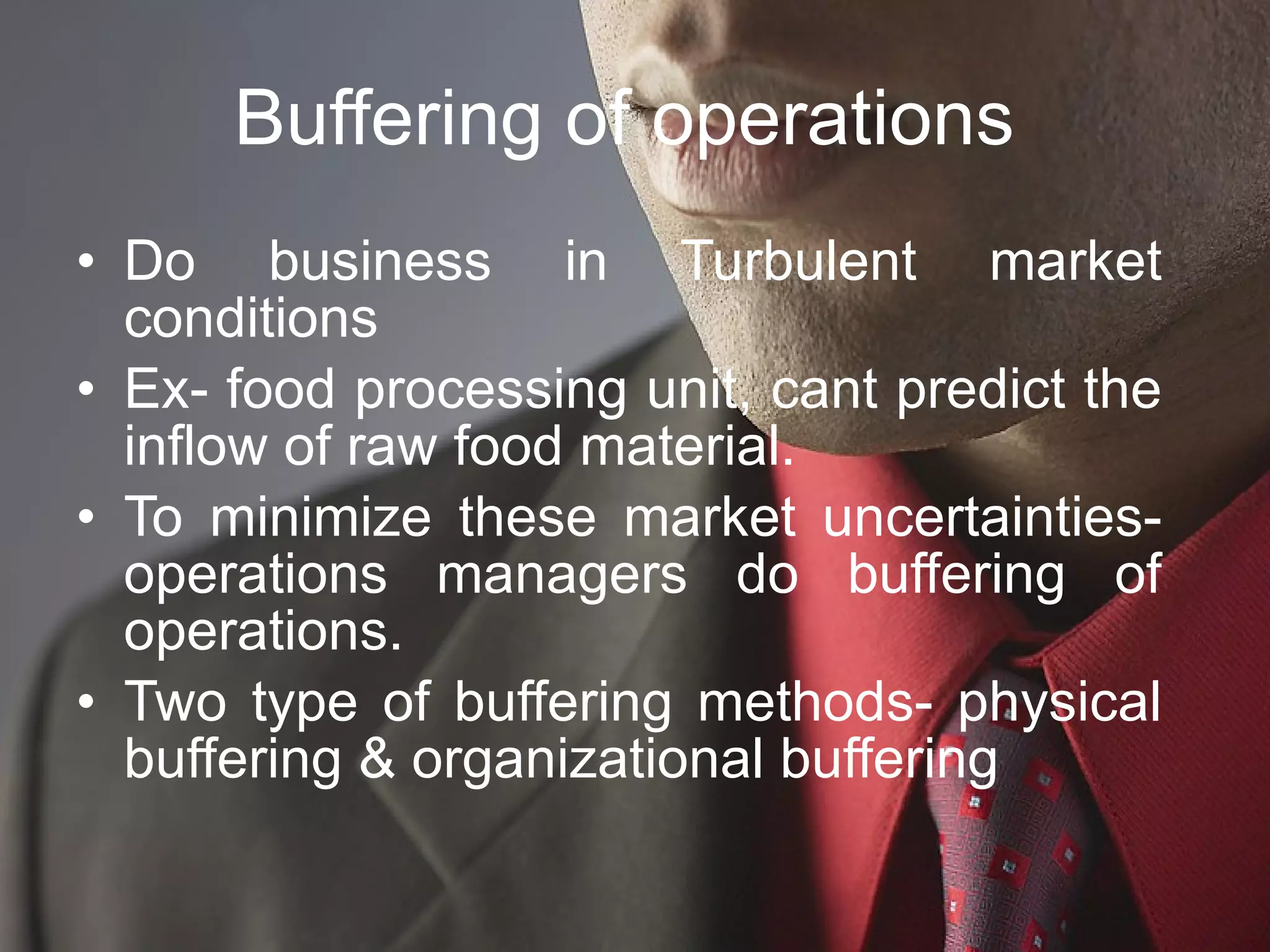 Buffering of operations  Do business in Turbulent market conditions Ex- food processing unit, cant predict the inflow of raw food material.  To minimize these market uncertainties- operations managers do buffering of operations. Two type of buffering methods- physical buffering & organizational buffering  