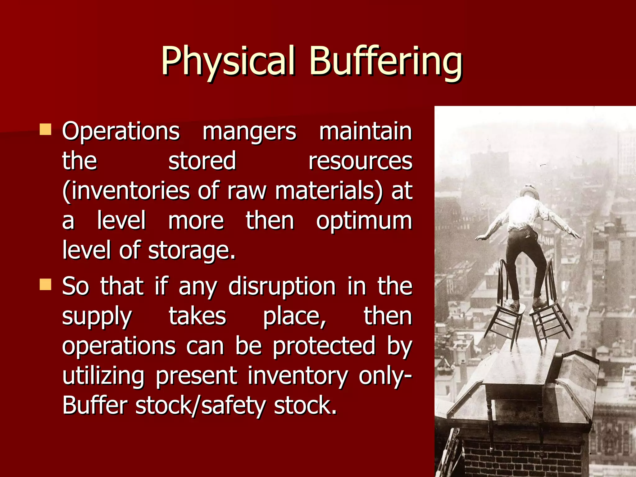 Physical Buffering  Operations mangers maintain the stored resources (inventories of raw materials) at a level more then optimum level of storage.  So that if any disruption in the supply takes place, then operations can be protected by utilizing present inventory only- Buffer stock/safety stock.  