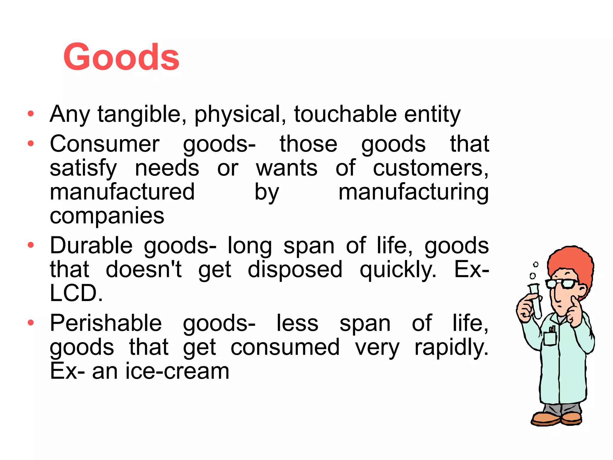 Goods Any tangible, physical, touchable entity Consumer goods- those goods that satisfy needs or wants of customers, manufactured by manufacturing companies Durable goods- long span of life, goods that doesn't get disposed quickly. Ex- LCD. Perishable goods- less span of life, goods that get consumed very rapidly. Ex- an ice-cream 