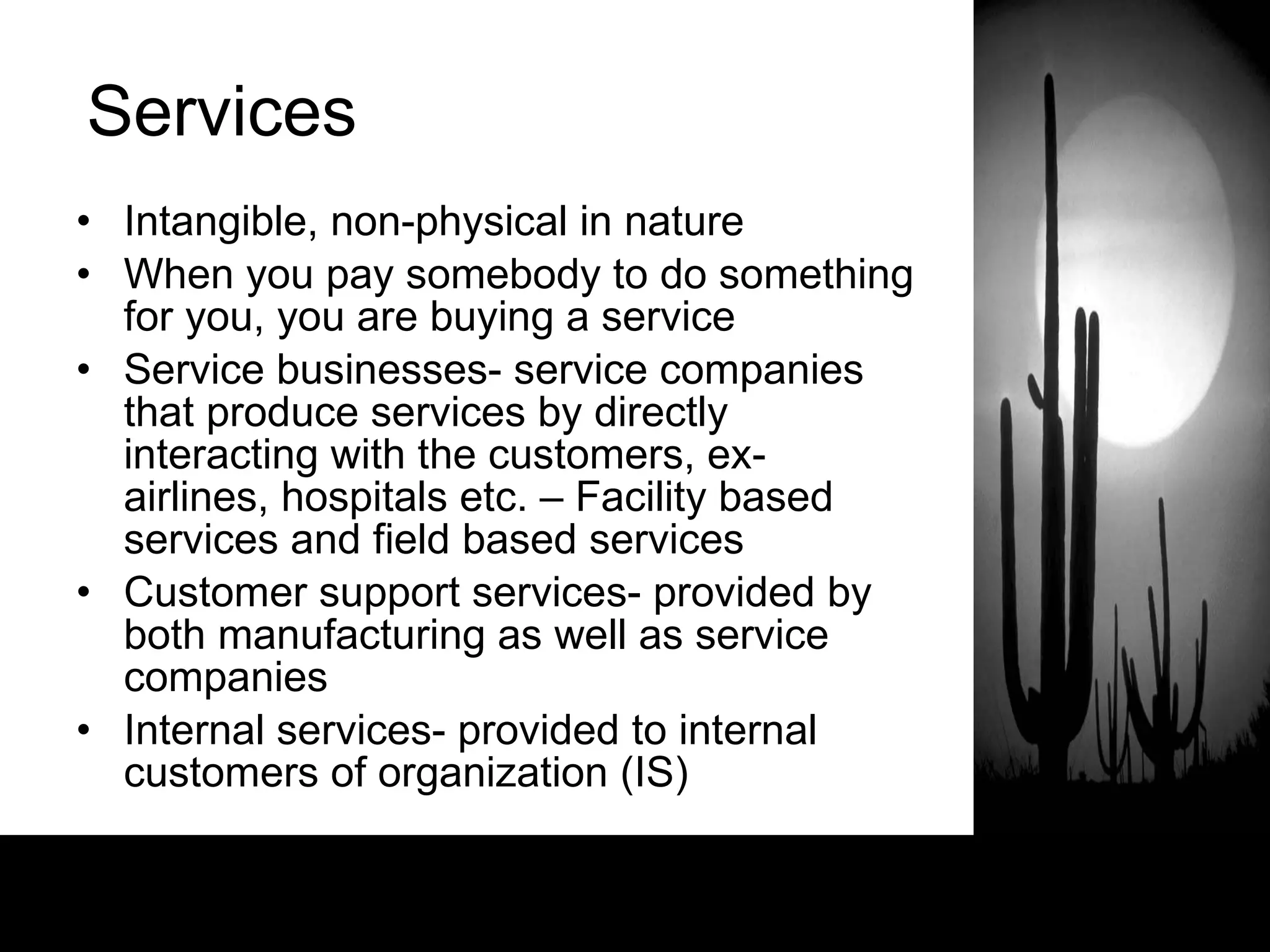 Services Intangible, non-physical in nature When you pay somebody to do something for you, you are buying a service Service businesses- service companies that produce services by directly interacting with the customers, ex- airlines, hospitals etc. – Facility based services and field based services Customer support services- provided by both manufacturing as well as service companies  Internal services- provided to internal customers of organization (IS)  