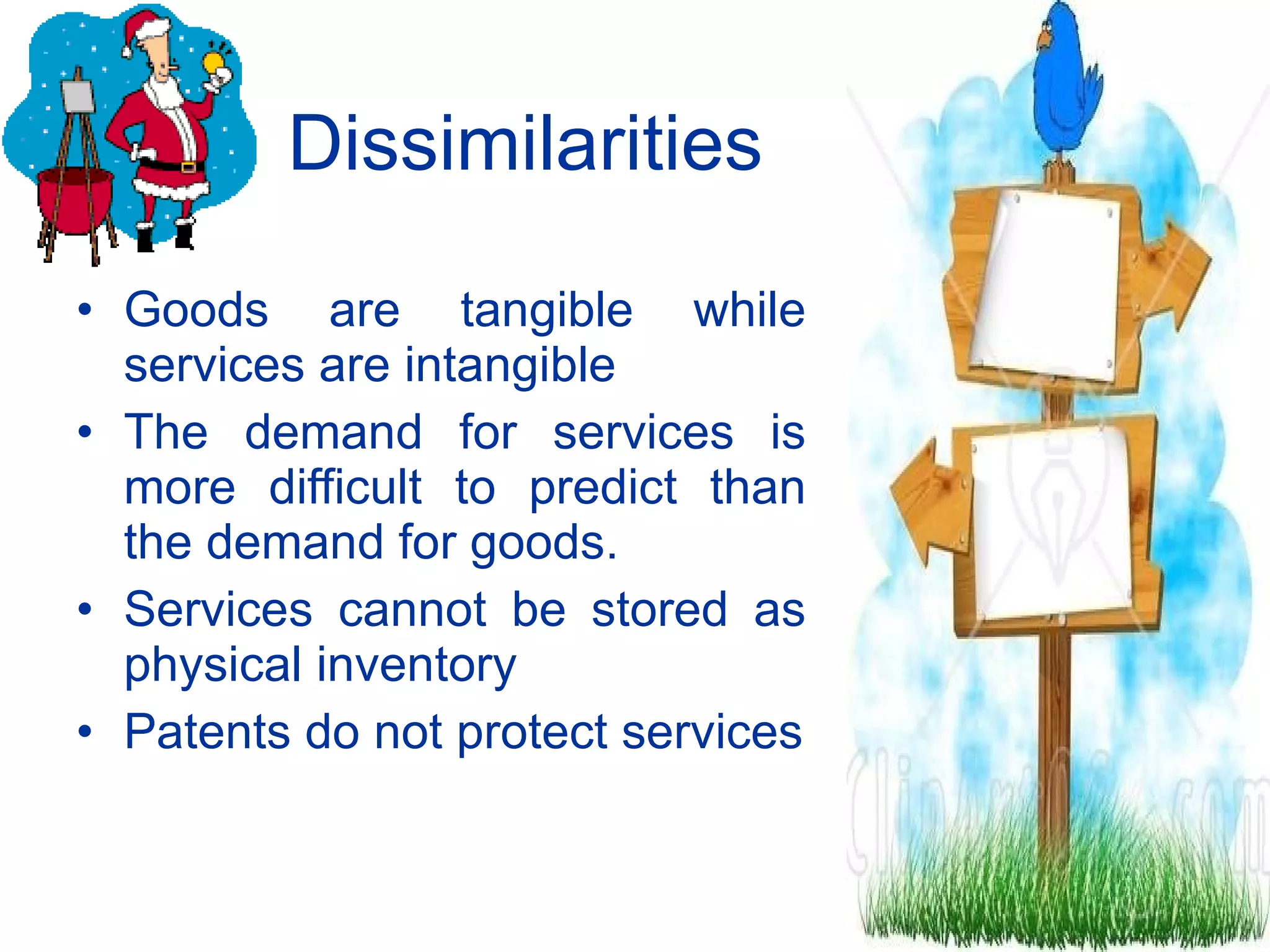 Dissimilarities Goods are tangible while services are intangible The demand for services is more difficult to predict than the demand for goods. Services cannot be stored as physical inventory Patents do not protect services 