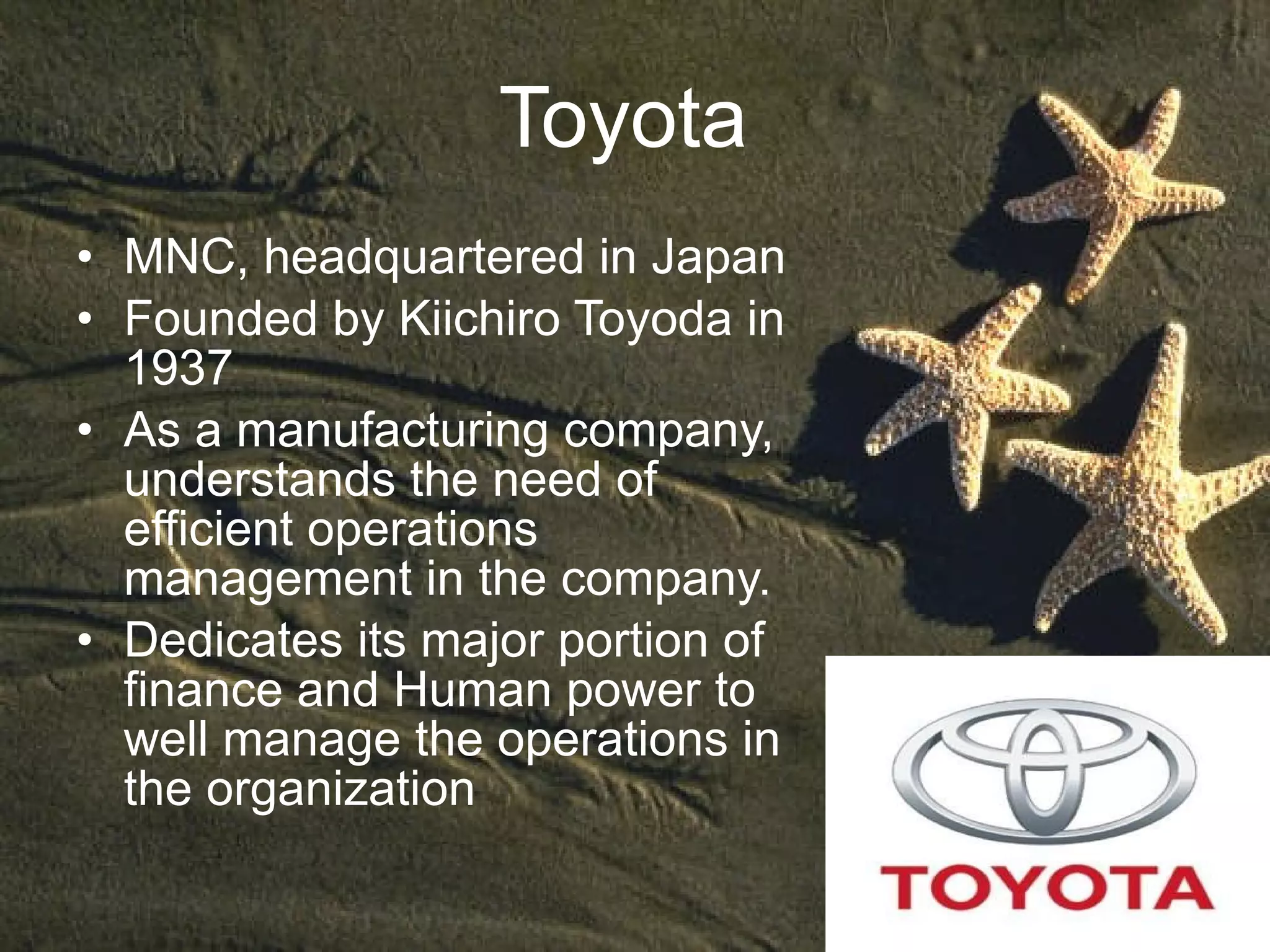 Toyota  MNC, headquartered in Japan  Founded by Kiichiro Toyoda in 1937 As a manufacturing company, understands the need of efficient operations management in the company. Dedicates its major portion of finance and Human power to well manage the operations in the organization  