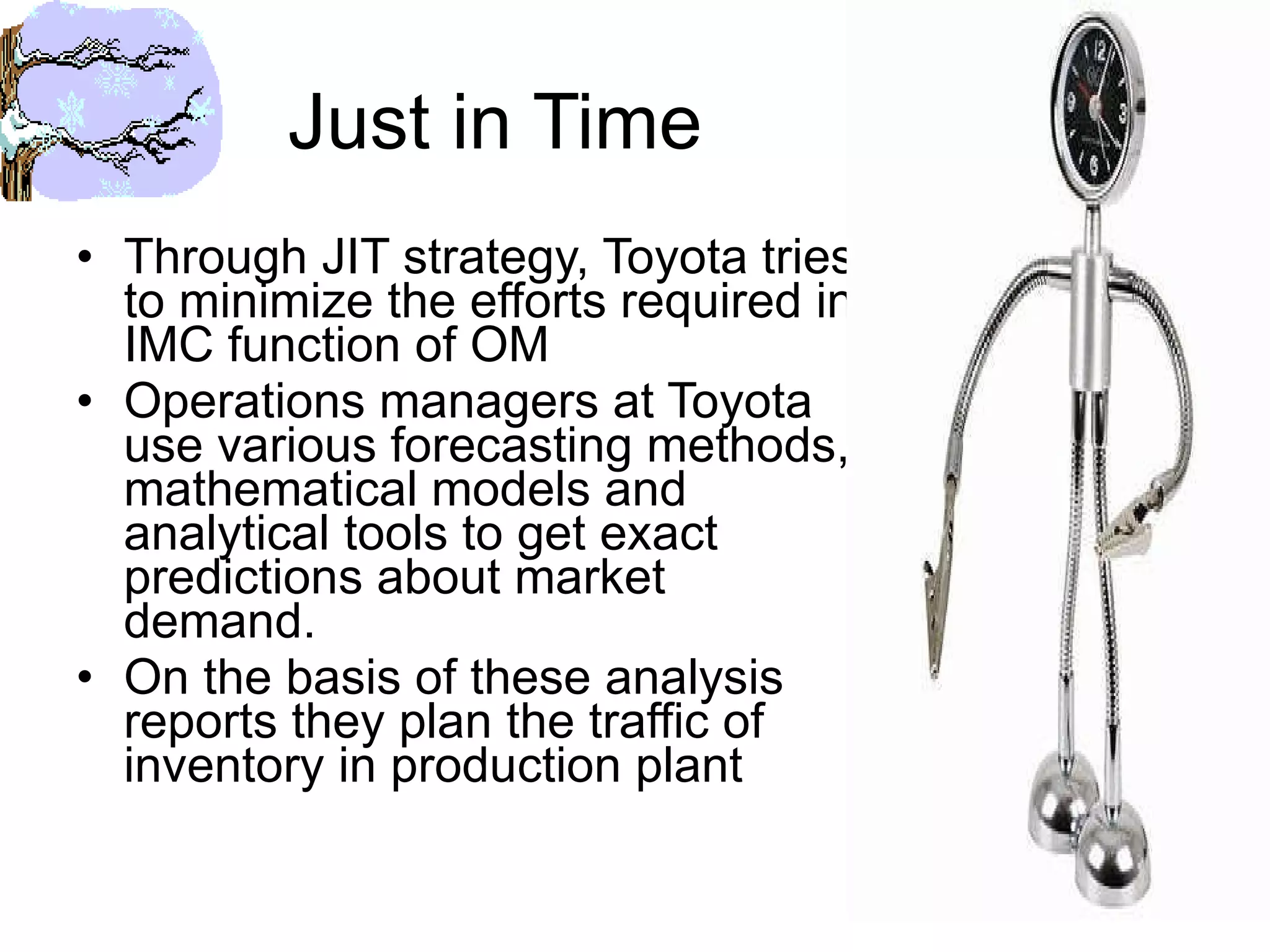 Just in Time Through JIT strategy, Toyota tries to minimize the efforts required in IMC function of OM Operations managers at Toyota use various forecasting methods, mathematical models and analytical tools to get exact predictions about market demand. On the basis of these analysis reports they plan the traffic of inventory in production plant  