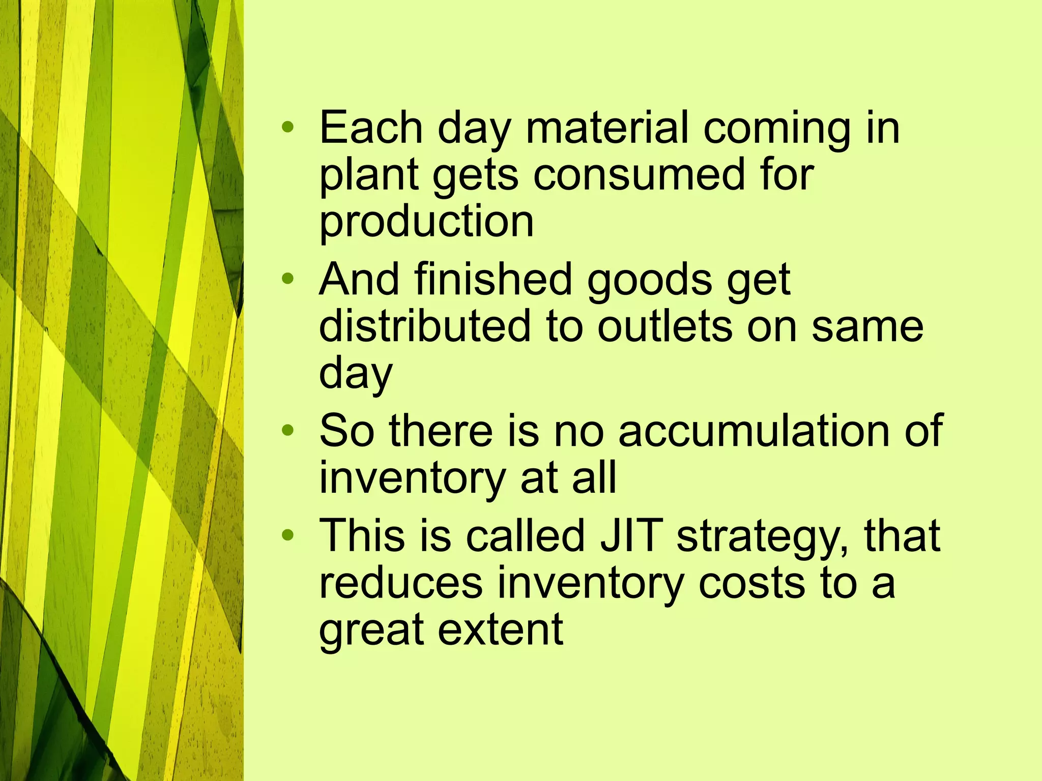 Each day material coming in plant gets consumed for production  And finished goods get distributed to outlets on same day So there is no accumulation of inventory at all This is called JIT strategy, that reduces inventory costs to a great extent 