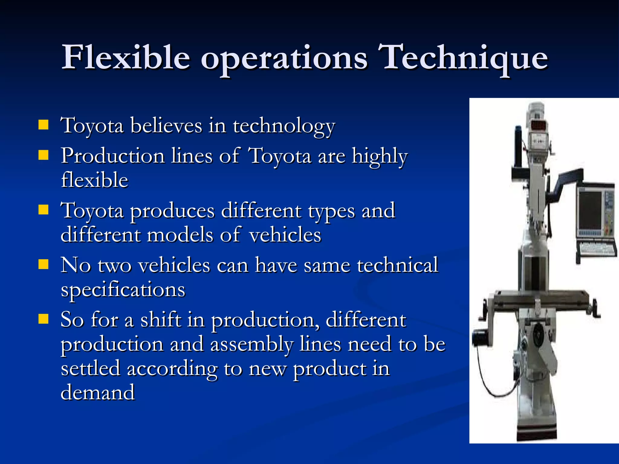 Flexible operations Technique  Toyota believes in technology  Production lines of Toyota are highly flexible  Toyota produces different types and different models of vehicles  No two vehicles can have same technical specifications So for a shift in production, different production and assembly lines need to be settled according to new product in demand  