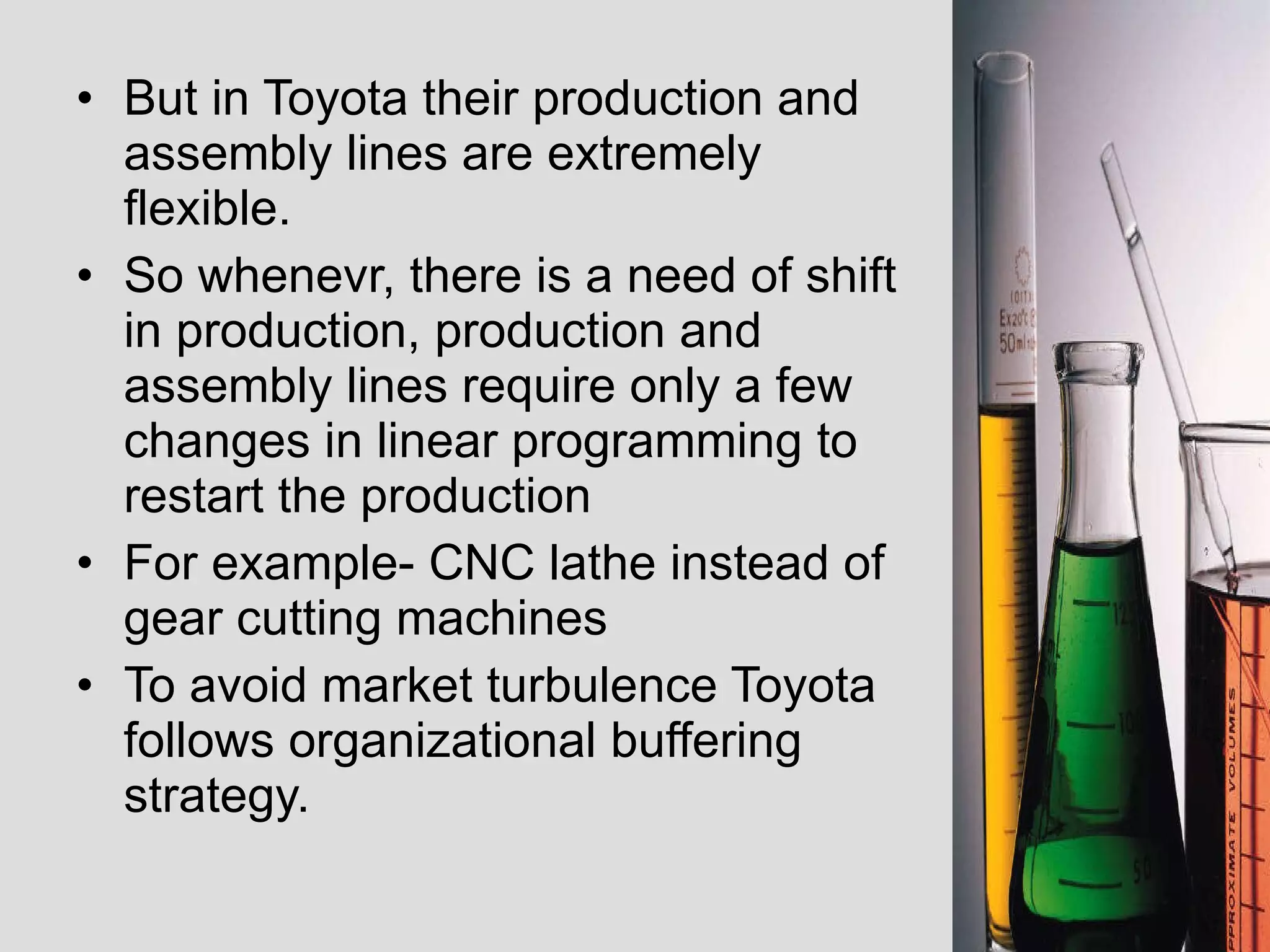 But in Toyota their production and assembly lines are extremely flexible.  So whenevr, there is a need of shift in production, production and assembly lines require only a few changes in linear programming to restart the production For example- CNC lathe instead of gear cutting machines  To avoid market turbulence Toyota follows organizational buffering strategy.  