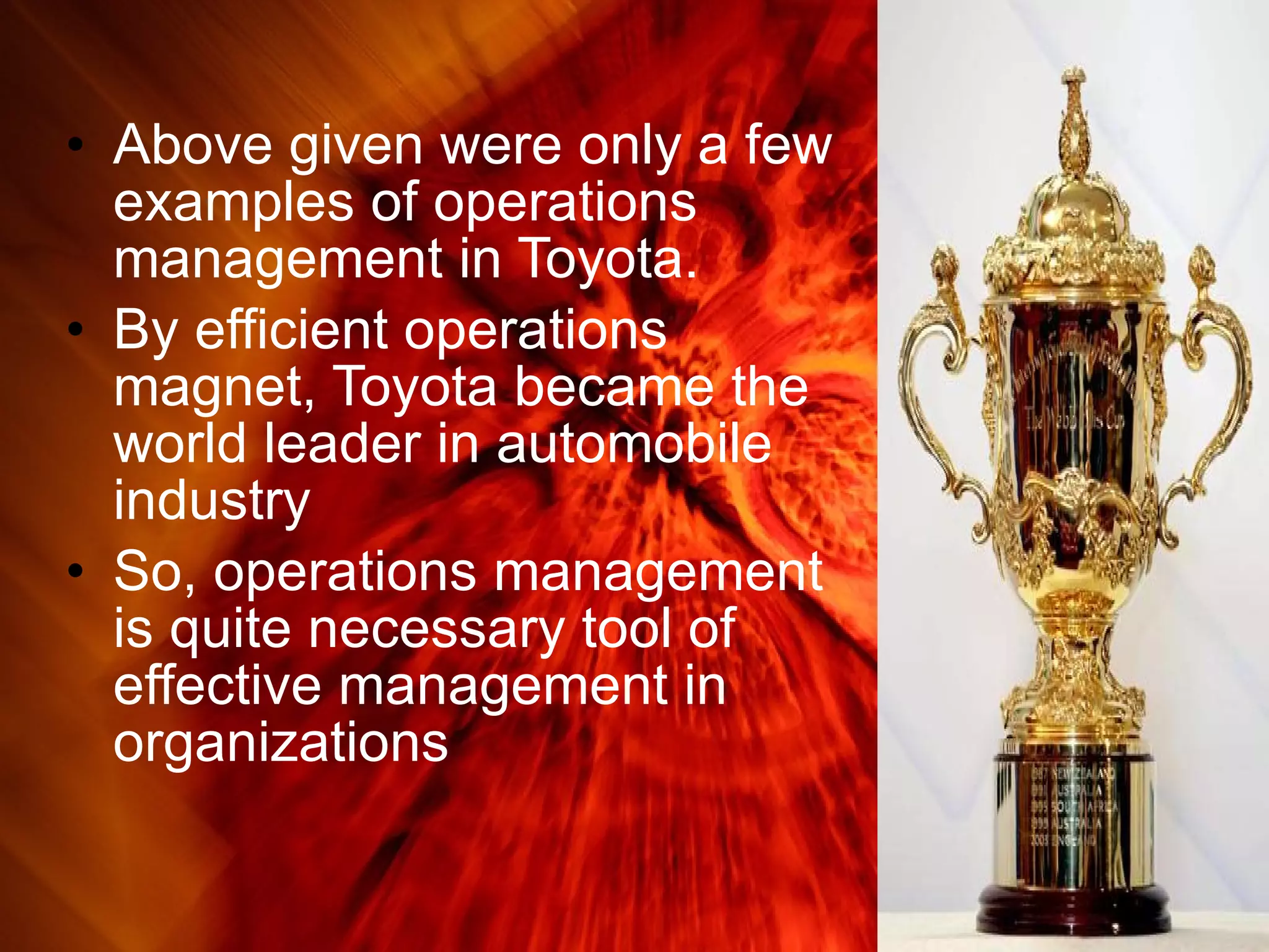 Above given were only a few examples of operations management in Toyota. By efficient operations magnet, Toyota became the world leader in automobile industry So, operations management is quite necessary tool of effective management in organizations  