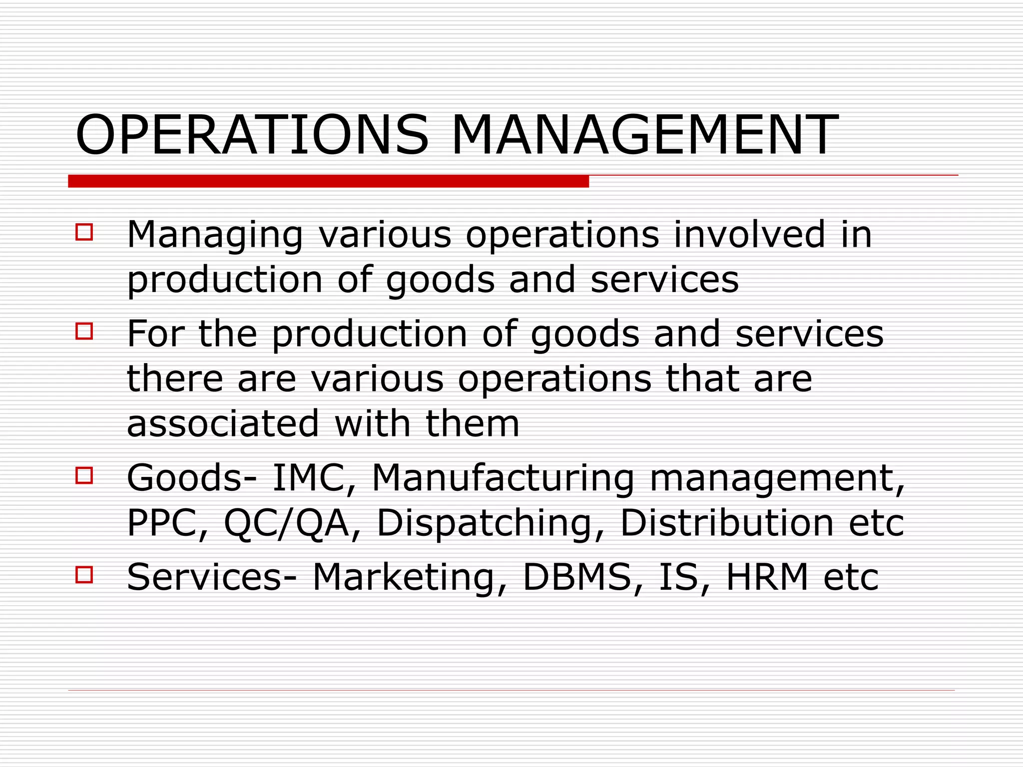OPERATIONS MANAGEMENT  Managing various operations involved in production of goods and services For the production of goods and services there are various operations that are associated with them Goods- IMC, Manufacturing management, PPC, QC/QA, Dispatching, Distribution etc Services- Marketing, DBMS, IS, HRM etc  