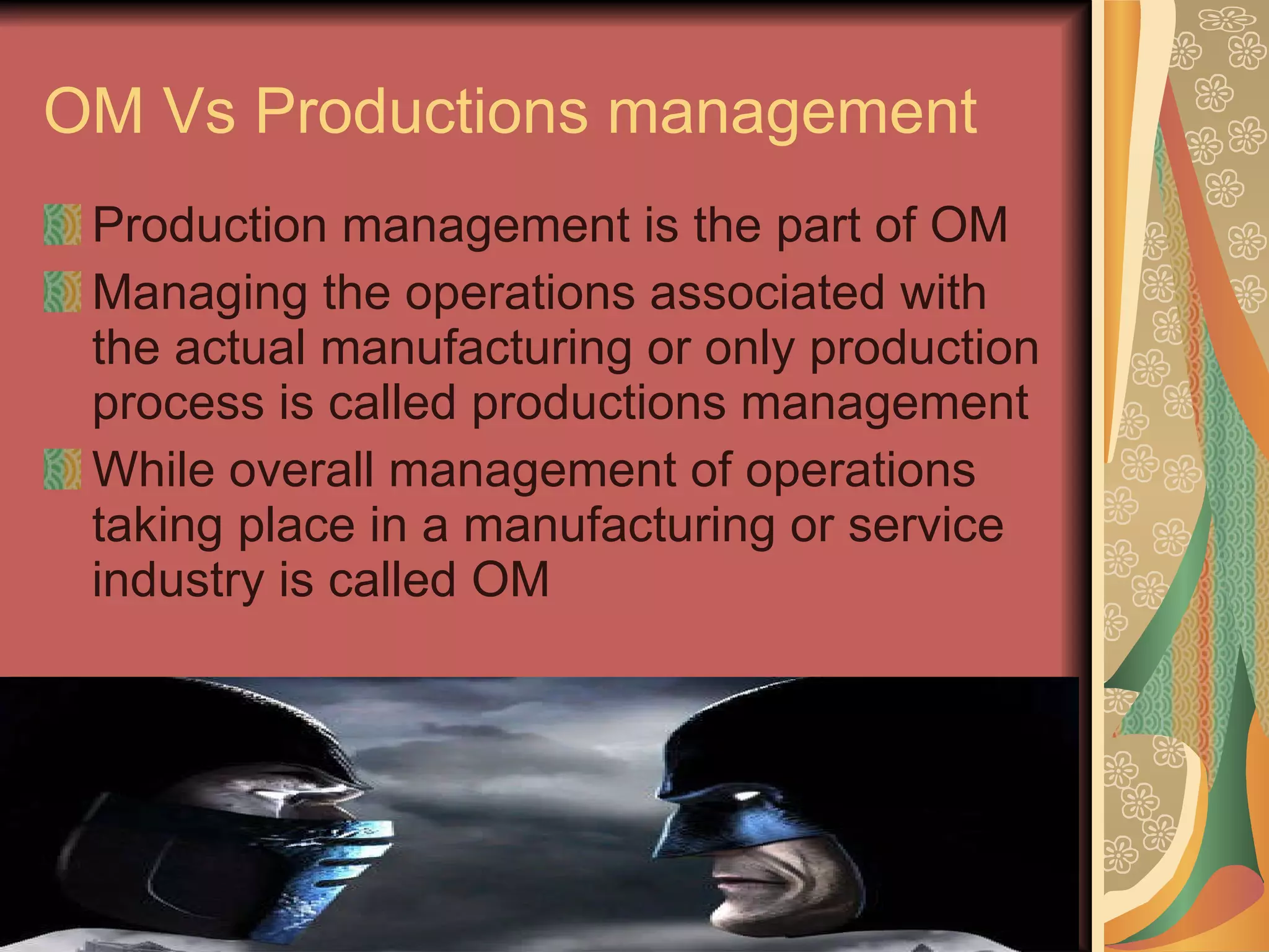 OM Vs Productions management  Production management is the part of OM Managing the operations associated with the actual manufacturing or only production process is called productions management  While overall management of operations taking place in a manufacturing or service industry is called OM 