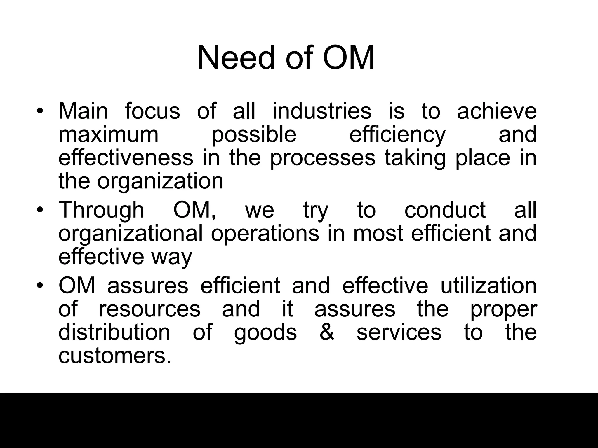 Need of OM Main focus of all industries is to achieve maximum possible efficiency and effectiveness in the processes taking place in the organization Through OM, we try to conduct all organizational operations in most efficient and effective way OM assures efficient and effective utilization of resources and it assures the proper distribution of goods & services to the customers.  