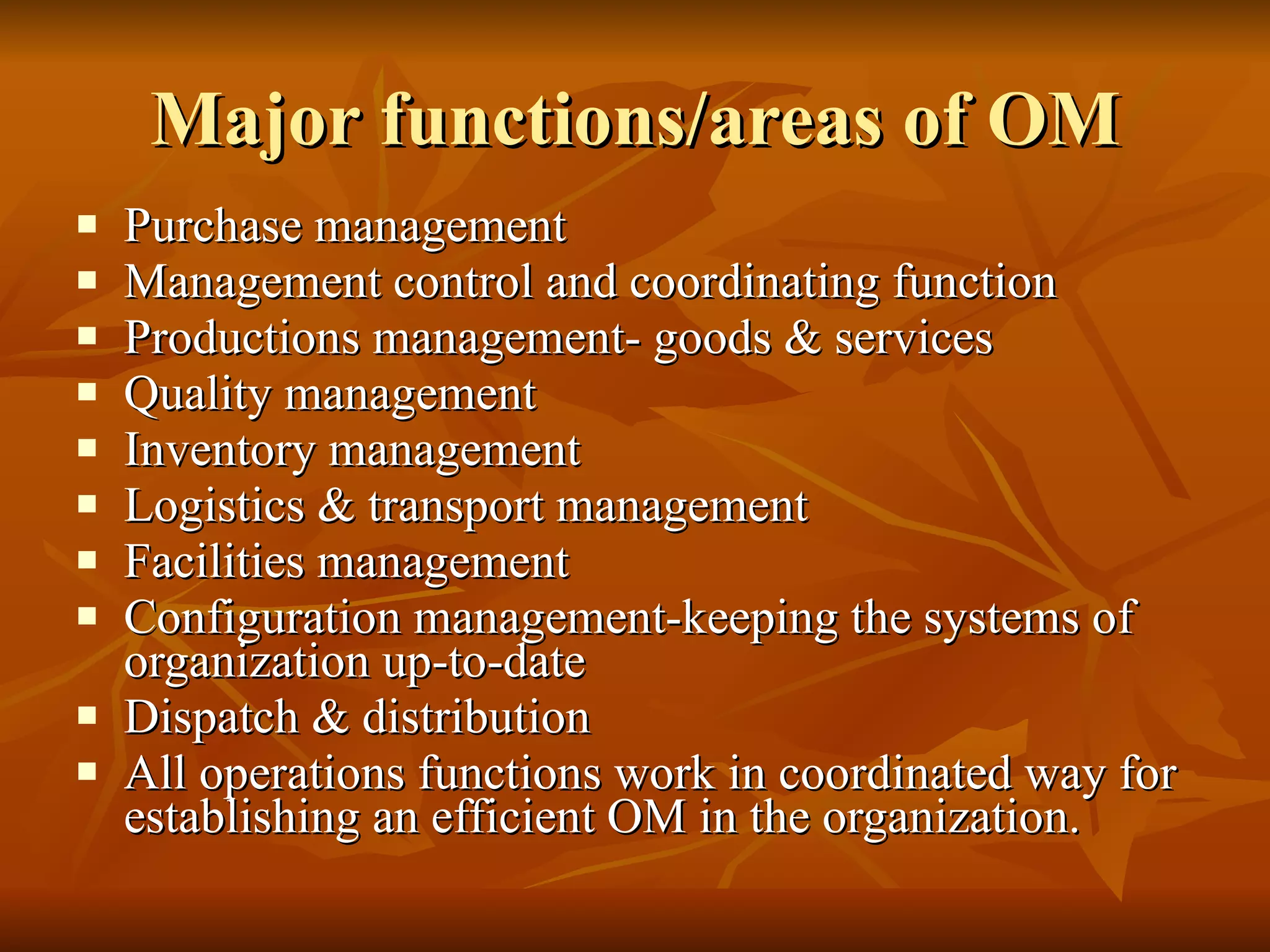 Major functions/areas of OM Purchase management Management control and coordinating function Productions management- goods & services Quality management Inventory management Logistics & transport management Facilities management Configuration management-keeping the systems of organization up-to-date Dispatch & distribution All operations functions work in coordinated way for establishing an efficient OM in the organization. 