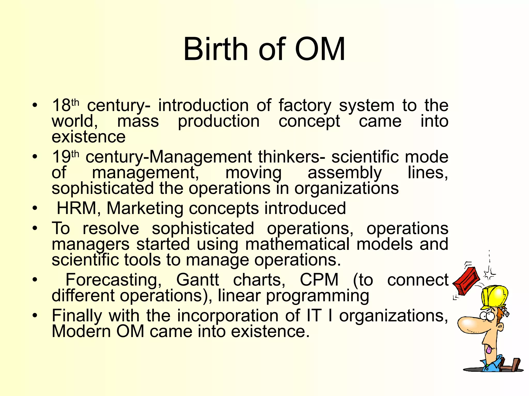 Birth of OM 18 th  century- introduction of factory system to the world, mass production concept came into existence 19 th  century-Management thinkers- scientific mode of management, moving assembly lines, sophisticated the operations in organizations HRM, Marketing concepts introduced To resolve sophisticated operations, operations managers started using mathematical models and scientific tools to manage operations.  Forecasting, Gantt charts, CPM (to connect different operations), linear programming Finally with the incorporation of IT I organizations, Modern OM came into existence.  