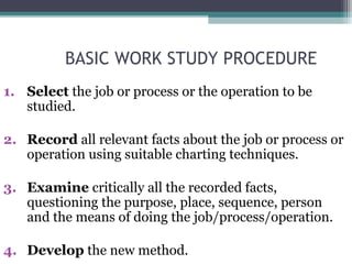 BASIC WORK STUDY PROCEDURE
1. Select the job or process or the operation to be
studied.
2. Record all relevant facts about the job or process or
operation using suitable charting techniques.
3. Examine critically all the recorded facts,
questioning the purpose, place, sequence, person
and the means of doing the job/process/operation.
4. Develop the new method.
 