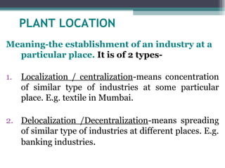 PLANT LOCATION
Meaning-the establishment of an industry at a
particular place. It is of 2 types-
1. Localization / centralization-means concentration
of similar type of industries at some particular
place. E.g. textile in Mumbai.
2. Delocalization /Decentralization-means spreading
of similar type of industries at different places. E.g.
banking industries.
 