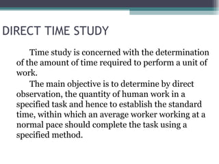 DIRECT TIME STUDY
Time study is concerned with the determination
of the amount of time required to perform a unit of
work.
The main objective is to determine by direct
observation, the quantity of human work in a
specified task and hence to establish the standard
time, within which an average worker working at a
normal pace should complete the task using a
specified method.
 