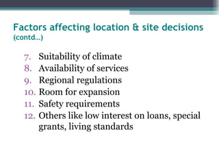 Factors affecting location & site decisions
(contd…)
7. Suitability of climate
8. Availability of services
9. Regional regulations
10. Room for expansion
11. Safety requirements
12. Others like low interest on loans, special
grants, living standards
 